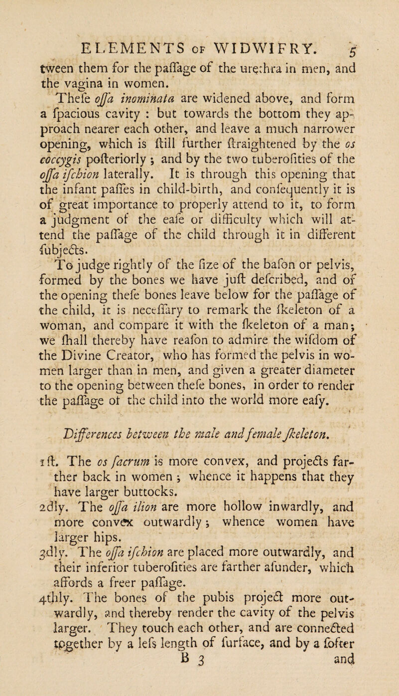 tween them for the paffage of the urethra in men, and the vagina in women. Thefe offa inominata are widened above, and form a fpacious cavity : but towards the bottom they ap¬ proach nearer each other, and leave a much narrower opening, which is Rill further ftraightened by the os coccygis pofteriorly ; and by the two tuberofities of the cjfaifcbion laterally. It is through this opening that the infant paffes in child-birth, and confequently it is of great importance to properly attend to it, to form a judgment of the eafe or difficulty which will at¬ tend the paffage of the child through it in different fubjedts. To judge rightly of the fize of the bafon or pelvis, formed by the bones we have juft deferibed, and of the opening thefe bones leave below for the paffage of the child, it is nectffary to remark the fkeleton of a woman, and compare it with the fkeleton of a man; we fhall thereby have realbn to admire the wifeiom of the Divine Creator, who has formed the pelvis in wo¬ men larger than in men, and given a greater diameter to the opening between thefe bones, in order to render the paffage of the child into tihe world more eafy. * Differences between the male and female fkeleton. iff. The os facrum is more convex, and projedls far¬ ther back in women ; whence it happens that they have larger buttocks. 2dly. The offa ilion are more hollow inwardly, and more convex outwardly; whence women have larger hips. gdly. The offa ifehion are placed more outwardly, and their inferior tuberofities are farther afunder, which affords a freer paffage. 4thly. The bones of the pubis projedl more out¬ wardly, and thereby render the cavity of the pelvis larger. They touch each other, and are connedled tpgether by a lefs length of furtace, and by a {offer B 3 and