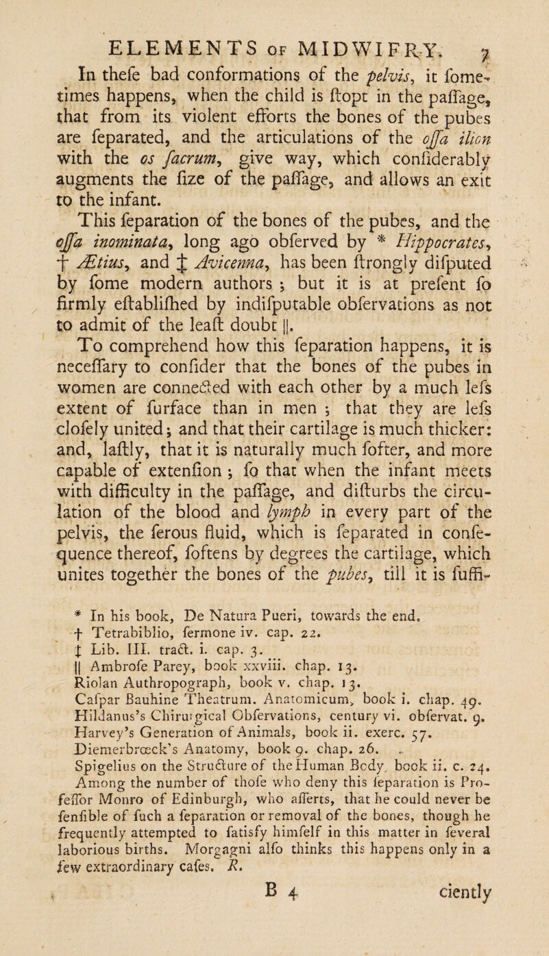 In thefe bad conformations of the pelvis, it fome- times happens, when the child is ftopt in the paflage, that from its violent efforts the bones of the pubes are feparated, and the articulations of the ojfa ilion with the os facrum, give way, which conffderably augments the ffze of the paffage, and allows an exit to the infant. This feparation of the bones of the pubes, and the cjfa inominata, long ago obferved by * Hippocrates, f AEtius^ and J Avicenna, has been ftrongly difputed by fome modern authors ; but it is at prefent fo firmly eftablifhed by indifputable obfervations as not to admit of the lead: doubt ||. To comprehend how this feparation happens, it is neceflfary to confider that the bones of the pubes in women are connected with each other by a much lefs extent of furface than in men ; that they are lefs clofely united; and that their cartilage is much thicker: and, laftly, that it is naturally much fofter, and more capable of extenfion ; fo that when the infant meets with difficulty in the paflfage, and difturbs the circu¬ lation of the blood and lymph in every part of the pelvis, the ferous fluid, which is feparated in confe- quence thereof, foftens by degrees the cartilage, which unites together the bones of the pubes, till it is fuffi- * In his book, De Natura Pueri, towards the end. f Tetrabiblio, ferrnone iv. cap. 22. I Lib. III. tract, i. cap. 3. j| Ambrofe Parey, book xxviii. chap. 13. Riolan Authropograph, book v. chap. 13. Cafpar Bauhine Theatrum. Anatomicum, book i. chap. 49. Hildanus’s Chirurgical Obfervations, century vi. obfervat. g. Harvey’s Generation of Animals, book ii. exerc. 57. Diemerbrceck’s Anatomy, book 9. chap. 26. Spigelius on the Structure of the Human Body, book ii. c. 24. Among the number of thole who deny this feparation is Pro- felfor Monro of Edinburgh, who alferts, that he could never be fenfible of fuch a feparation or removal of the bones, though he frequently attempted to fatisfy himfelf in this matter in feveral laborious births. Morgagni alfo thinks this happens only in a few extraordinary cafes. R.
