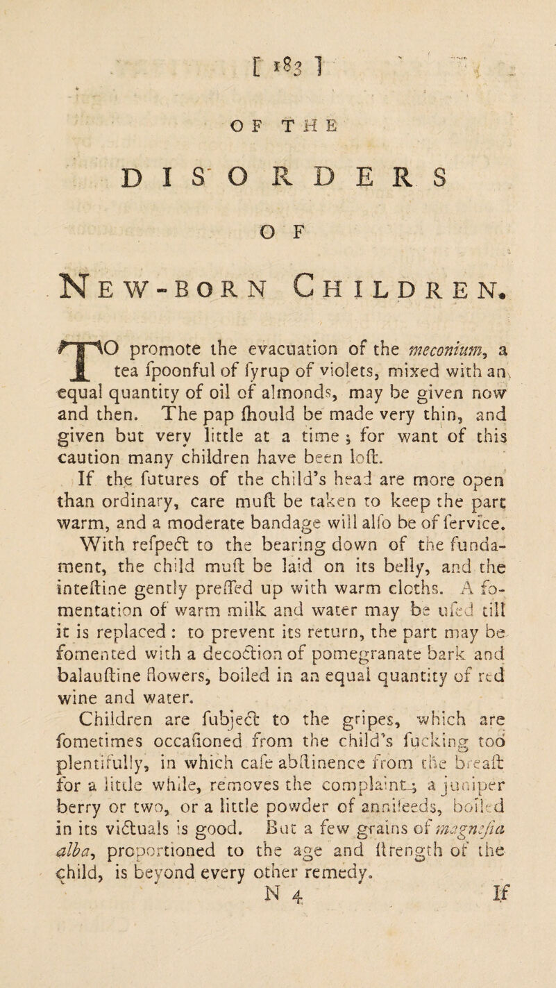 [ *S3 1 OF THE DISC R D E R S O F New-born Children. TO promote the evacuation of the meconium, a tea fpoonful of fyrup of violets, mixed with an equal quantity of oil of almonds, may be given now and then. The pap fhould be made very thin, and given but very little at a time ; for want of this caution many children have been loft. If the futures of the child’s head are more open than ordinary, care muft be taken to keep the part warm, and a moderate bandage will alfo be of fervice. With refpeft to the bearing down of the funda¬ ment, the child mu ft be laid on its belly, and the inteftine gently prefted up with warm cloths. A fo¬ mentation of warm milk and water may be ufed till it is replaced : to prevent its return, the part may be fomented with a decoction of pomegranate bark and balauftine Bowers, boiled in an equal quantity of red wine and water. Children are fubject to the gripes, which are fometimes occasioned from the child's fucking tod plentifully, in which cafe abftinence from the bread for a little while, removes the complaint^ a juniper berry or two, or a little powder of annileeds, boiled in its vifluals is good. But a few grains of magmfia alba, proportioned to the age and ftrength of the child, is beyond every other remedy.