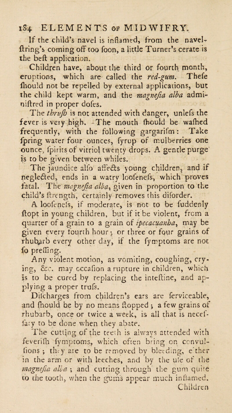 If the child’s navel is inflamed, from the naveL firing’s coming off too foon, a little Turner’s cerate is ihe befl application. Children have, about the third or fourth month, eruptions, which are called the red-gum. Thefe fhould not be repelled by external applications, but the child kept warm, and the magnefia alba ad mi¬ ni ft red in proper dofes. The thrujh is not attended with danger, unlefs the fever is very high. -The mouth fhould be wafhed frequently, with the following gargarifm: Take fpring water four ounces, fyrup of mulberries one ounce-, fpirits of vitriol twenty drops. A gentle purge is to be given between whiles. The jaundice alfo affedls young children., and if negle&ed, ends in a watry loofenefs, which proves fatal. The magnefia albar given in proportion to the child’s ftrength, certainly removes this diforder. A loofenefs, if moderate, is not to be fuddenly flopt in young children, but if it be violent, from a quarter of a grain to a grain of ipecacuanha, may be given every fourth hour*, or three or four grains of rhubarb every other day, if the fyrrptoms are not fo preffing. Any violent motion, as vomiting, coughing, cry¬ ing, &c. may cccaflon a rupture in children, which Is to be cured by replacing the intefline, and ap¬ plying a proper trufs. Difcharges from children’s ears are ferviceable, and fhould be by no means flopped ^ a few grains of rhubarb, once or twice a week, is ail that is necef- fary to be done when they abate. The cutting of the teeth is always attended with feverifli fymptoms, which often bring on convul- fions *, th^y are to be removed by bleeding, e’ther in the arm or with leeches, and by the ufe of the magnefia alia % and cutting through the gum quite to the tooth, when the gums appear much inflamed. Children