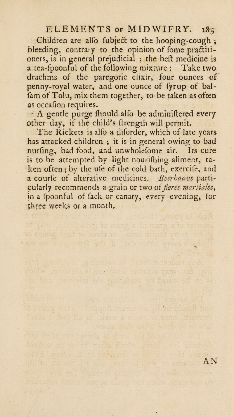 Children are alfo fubject to the hooping-cough \ bleeding, contrary to the opinion of fome pra&iti- oners, is in general prejudicial ; the beft medicine is a tea-fpoonful of the following mixture : Take two drachms of the paregoric elixir, four ounces of penny-royal water, and one ounce of fyrup of bal- famof Tolu, mix them together, to be taken as often as occafion requires. - A gentle purge fhould alfo be adminiftered every other day, if the child’s ftrength will permit. The Rickets is alfo a diforder, which of late years has attacked children ; it is in general owing to bad nurfing, bad food, and unwholefome air. Its cure is to be attempted by light nourifhing aliment, ta¬ ken often *, by the ufe of the cold bath, exercife, and a courfe of alterative medicines. Boerhaave parti¬ cularly recommends a grain or two oifiores martialcs, in a fpoonful of fack or canary, every evening, for |hree weeks or a month.