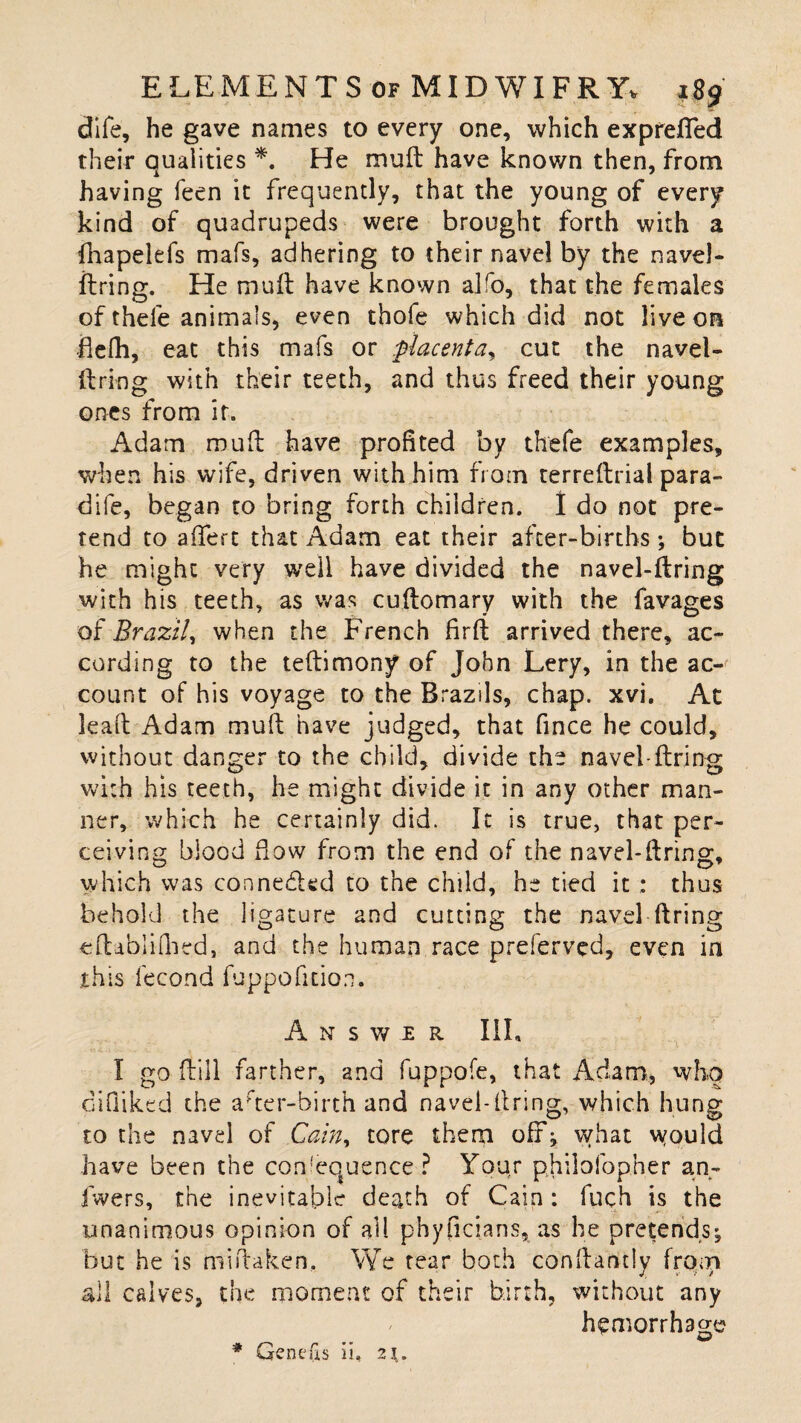 dife, he gave names to every one, which expreffed their qualities *. He mud have known then, from having feen it frequently, that the young of every kind of quadrupeds were brought forth with a fhapelefs mafs, adhering to their navel by the navel- firing. He mull have known alro, that the females of thele animals, even thofe which did not live on flefh, eat this mafs or placenta, cut the navel- llring with their teeth, and thus freed their young ones from it. Adam mud have profited by thefe examples, when his wife, driven with him from terrellrial para- dife, began to bring forth children. I do not pre¬ tend to affert that Adam eat their after-births; but he might very well have divided the navel-llring with his teeth, as was cudomary with the favages of Brazil, when the French fird arrived there, ac¬ cording to the tellimony of John Lery, in the ac¬ count of his voyage to the Brazils, chap. xvi. At lead Adam mud have judged, that fince he could, without danger to the child, divide the navel-firing with his teeth, he might divide it in any other man¬ ner, which he certainly did. It is true, that per¬ ceiving blood flow from the end of the navel-Aring, which was connedled to the child, he tied it : thus behold the ligature and cutting the navel firing edabliflied, and the human race preferved, even in this fecond fuppofition. Answer III, I go dill farther, and fuppofe, that Adam, who difiiked the ader-hirth and navel-firing, which hung to the navel of Cain, tore them off; what would have been the consequence? Your philosopher an- fwers, the inevitable death of Cain: fuch is the unanimous opinion of ail phyficians, as he pretends; but he is midaken. We tear both condantlv from 4, t / all calves, the moment of their birth, without any hemorrhage Gene (is ii, 21.