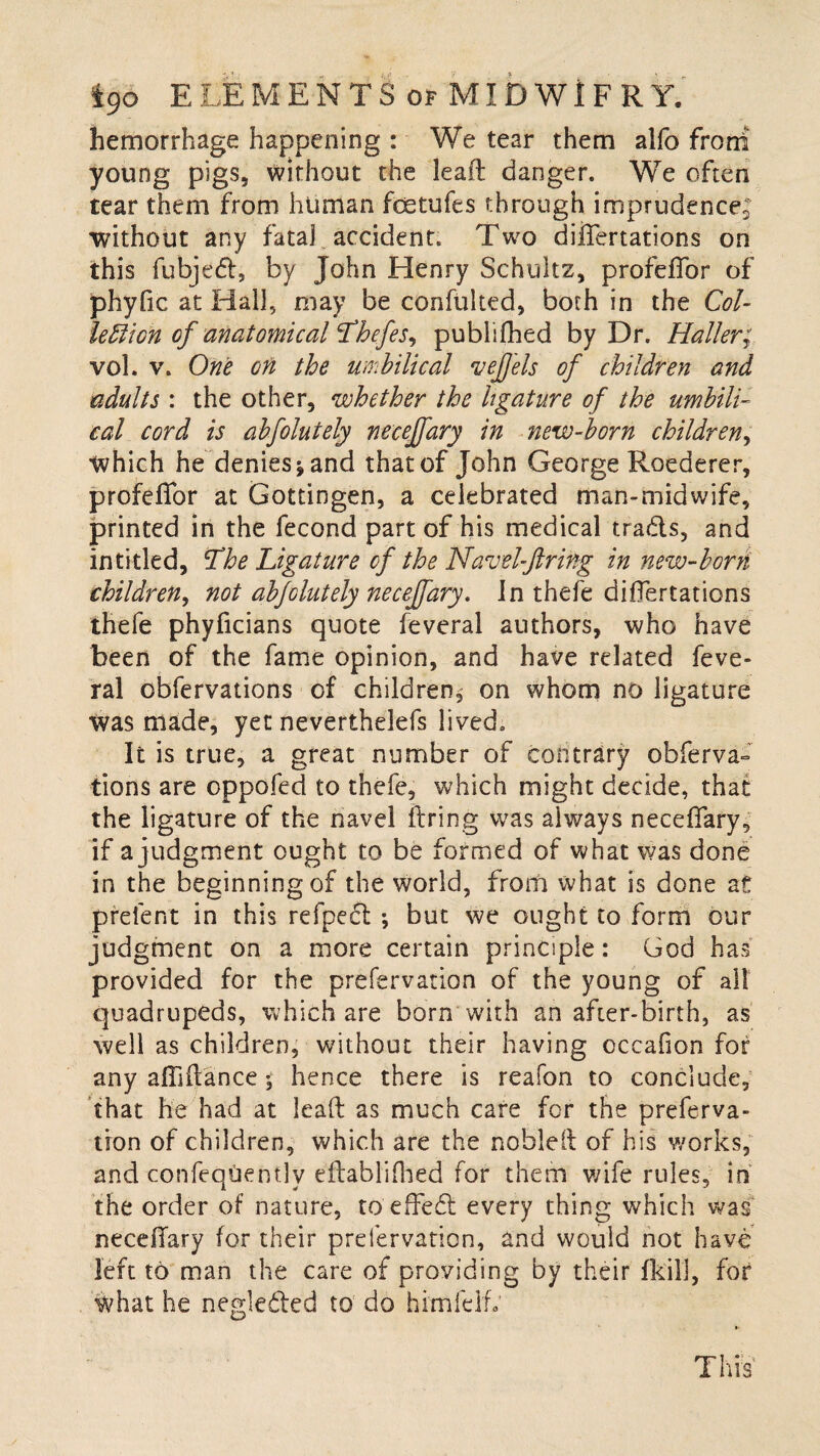 hemorrhage happening : We tear them alfo frorri young pigs, without the lead danger. We often tear them from human feetufes through imprudence; without any fata] accident. Two dilTertations on this fubjedl, by John Henry Schultz, profeffor of phyfic at Hall, may be confulted, both in the Col¬ lection of anatomical Thefes, publifhed by Dr. Haller; vol. v. One on the umbilical vejjels of children and adults : the other, whether the ligature of the umbili¬ cal cord is abfolutely neceffary in new-born children, which he denies^and that of John George Roederer, profeffor at Gottingen, a celebrated man-midwife, printed in the fecond part of his medical tra&s, and intitled, The Ligature of the Navel-ftring in new-born children, not abfolutely neceffary. In thefe differtations thefe phyficians quote feveral authors, who have been of the fame opinion, and have related feve¬ ral cbfervations of children^ on whom no ligature was made, yet neverthelefs lived. It is true, a great number of contrary obferva- tions are oppofed to thefe, which might decide, that the ligature of the navel firing was always neceffary, if a judgment ought to be formed of what was done in the beginning of the world, from what is done at prelent in this refpecl ; but we ought to form our judgment on a more certain principle: God has provided for the prefervation of the young of all quadrupeds, which are born with an after-birth, as well as children, without their having occafion for any affiffance; hence there is reafon to conclude, that he had at lead as much care for the preferva¬ tion of children, which are the noblell of his works, and confeqUently eftablifhed for them wife rules, in the order of nature, to effefl; every thing which was neceffary for their prefervation, and would not have left to man the care of providing by their fkill, for what he negie&ed to do himfelfv