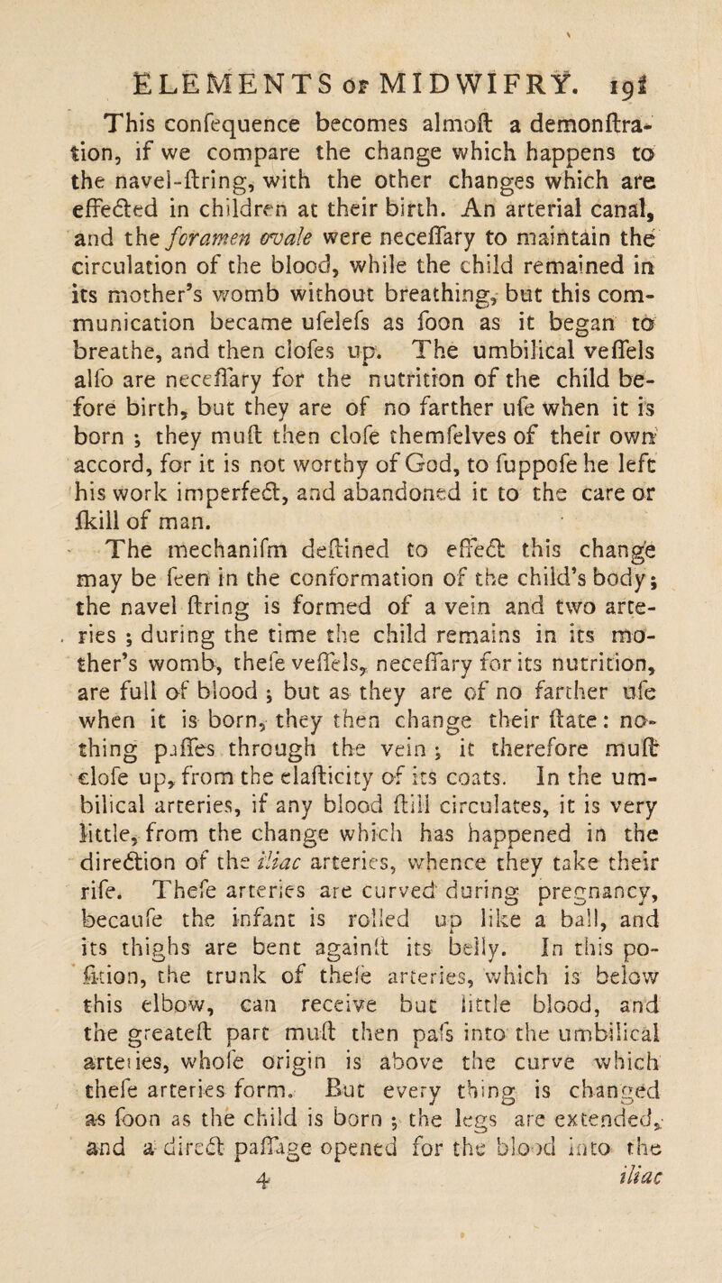 This confequence becomes almaft a demonftra- tion, if we compare the change which happens to the navei-flring, with the other changes which are effeded in children at their birth. An arterial canal, and the foramen ovale were neceflary to maintain the circulation of the blood, while the child remained in its mother’s womb without breathing, but this com¬ munication became ufelefs as foon as it began to breathe, and then clofes up. The umbilical veflels alfo are neceflary for the nutrition of the child be¬ fore birth, but they are of no farther ufe when it is born \ they mull then clofe themfelves of their own accord, for it is not worthy of God, to fuppofe he left his work impeded, and abandoned it to the care or fkill of man. The mechanifm deflined to effed this change may be feen in the conformation of the child’s body; the navel firing is formed of a vein and two arte- . ries ; during the time the child remains in its mo¬ ther’s womb, thefe veflels, neceffary for its nutrition, are full of blood ; but as they are of no farther ofe when it is born, they then change their (late: no¬ thing pjffes through the vein ; it therefore muft: clofe up, from the eiaflicity of its coats. In the um¬ bilical arteries, if any blood ft ill circulates, it is very little, from the change which has happened in the diredion of the iliac arteries, whence they take their rife. Thefe arteries are curved during pregnancy, becaufe the infant is rolled up like a ball, and its thighs are bent againlt its belly. In this po¬ lk ion, the trunk of thole arteries, which is below this elbow, can receive but little blood, and the greatefl part muft then pals into the umbilical arteues, whofe origin is above the curve which thefe arteries form. But every thing is changed as foon as the child is born •, the legs are extended,- and a dircd pafllige opened for the blood into the 4 iliac