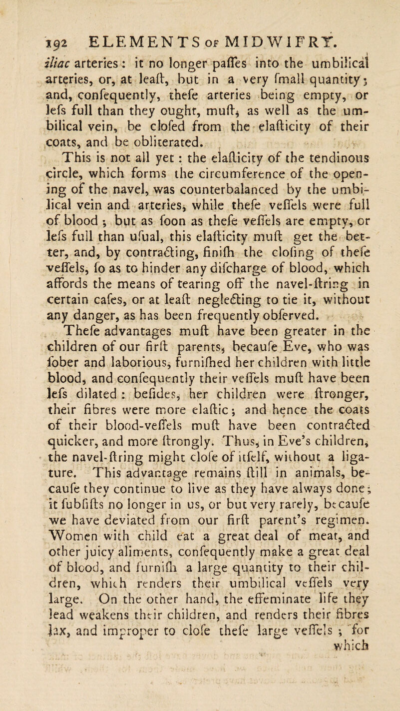 iliac arteries : it no longer pafles into the umbilical arteries, or, at leaft, but in a very fmall quantity 5 and, confequently, thefe arteries being empty, or 3efs full than they ought, mutt* as well as the um¬ bilical vein, be clofed from the elafticity of their coats, and be obliterated. This is not all yet: the elafticity of the tendinous circle, which forms the circumference of the open¬ ing of the navel, was counterbalanced by the umbi¬ lical vein and arteries, while thefe velfels were full of blood *, but as foon as thefe veffels are empty, or lefs full than ufual, this elafticity muft get the bet¬ ter, and, by contracting, finifh the doling of thefe veifeis, fo as to hinder any difcharge of blood, which afFords the means of tearing off the navel-firing in certain cafes, or at leaft negleCting to tie it, without any danger, as has been frequently obferved. Thefe advantages muft have been greater in the children of our firft parents, becaufe Eve, who was fober and laborious, furnifhed her children with little blood, and confequently their veffels muft have been lefs dilated : befides, her children were ftronger, their fibres were more elaftic: and hence the coats of their blood-vefiels muft have been contracted quicker, and more Itrongly. Thus, in Eve’s children, the navel-ftring might dole of itfelf, without a liga¬ ture. This advantage remains ftill in animals, be¬ caufe they continue to live as they have always done; it fubfifts no longer in us, or but very rarely, bccaufe we have deviated from our firft parent’s regimen. Women with child eat a great deal of meat, and other juicy aliments, confequently make a great deal of blood, and furnifh a large quantity to their chil¬ dren, which renders their umbilical veffels very large. On the other hand, the effeminate life they lead weakens their children, and renders their fibres ]ax, and improper to clofe thefe large veffels ; for which