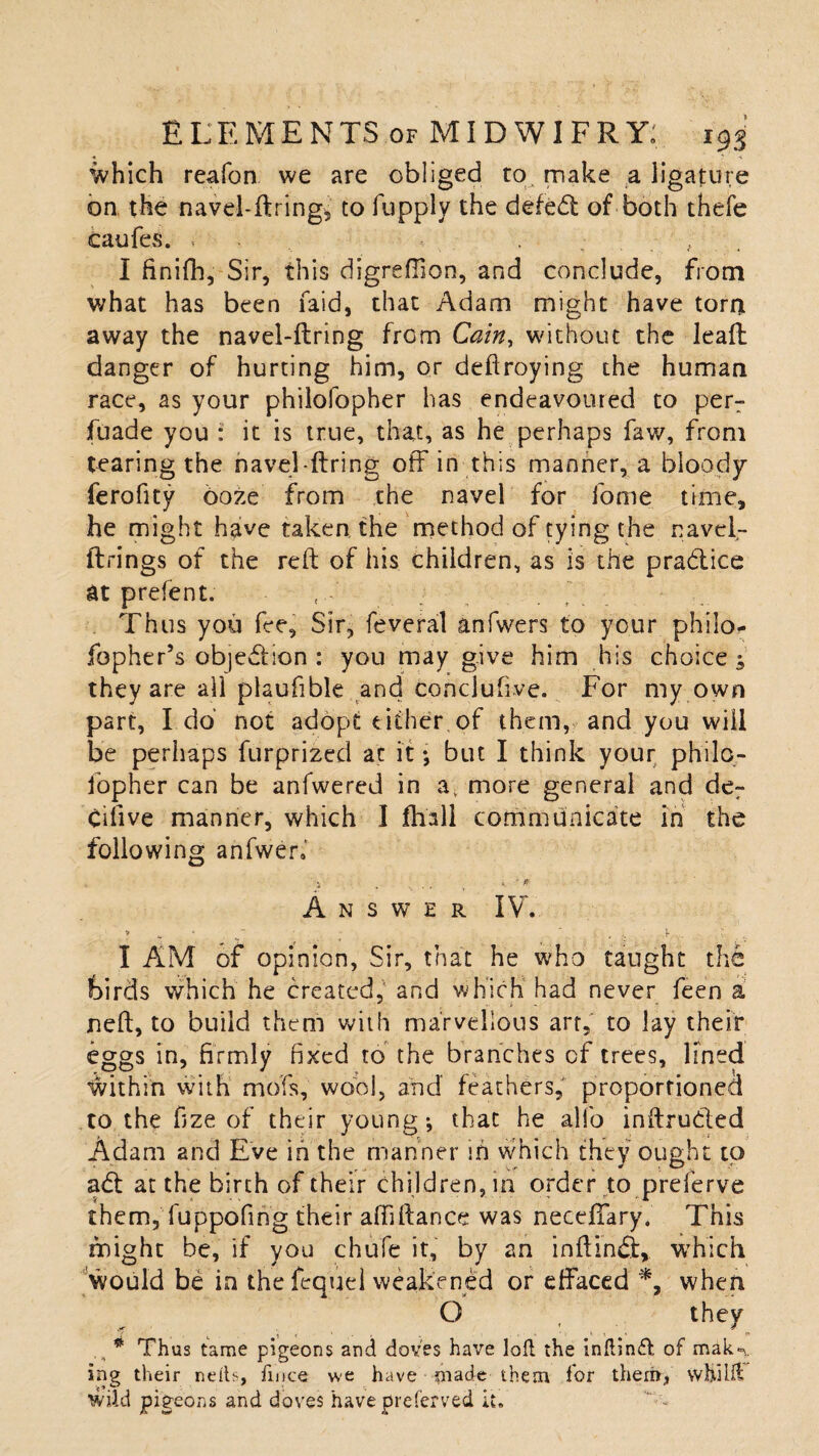 which reafon we are obliged to make a ligature on the navel-ftring, to fupplv the defed: of both thefe caufes. . - , I finifh, Sir, this digreffion, and conclude, from what has been faid, that Adam might have torn away the navel-ftring from Cain, without the lead danger of hurting him, or deftroying the human race, as your philofopher has endeavoured to per- fuade you : it is true, that, as he perhaps faw, from tearing the navel-ftring off in this manner, a bloody ferofity ooze from the navel for lome time, he might have taken, the method of tying the navcl- ftrings of the reft of his children, as is the pradice at prefent. Thus you fee, Sir, feveral anfwers to your phiio- fopher’s objection : you may give him his choice; they are all plaufible and conclufive. For my own part, Ido’ not adopt either of them, and you will be perhaps furprized at it; but I think your philo¬ fopher can be anfwered in av more general and der Cifive manner, which I fhall communicate in the following anfweri . ■ •» . ... t . -* Answer IV. > » “ . ,L I AM of opinion, Sir, that he who taught the feirds which he created, and which had never feen a neft, to build them with marvellous art, to lay their eggs in, firmly fixed to the branches cf trees, lined within with mofs, wool, and feathers, proportioned to the fize of their young*, that he alio inftruded Adam and Eve in the manner in which they ought to ad at the birth of their children, in order to preferve them, fuppofing their affiftance was neceffary. This might be, if you chufe it, by an inftind, which would be in the fequel weakened or effaced *, when O they .s * Thus tame pigeons and doves have loft the initind of malw ing their neils, fince we have made them for them, W hi lit wild pigeons and doves have preferved it.
