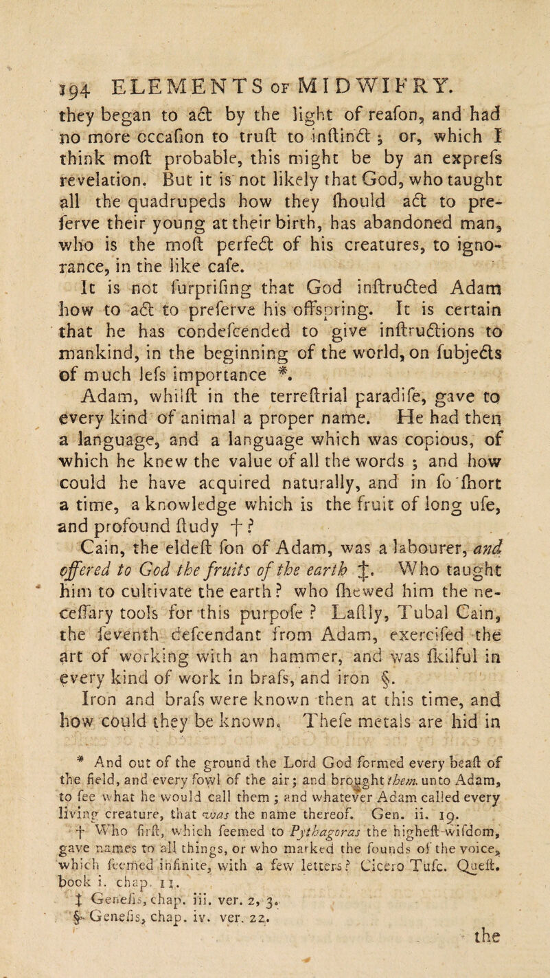 they began to act by the light of reafon, and had no more cccafion to truft to inftindt ^ or, which 1 think molt probable, this might be by an exprefs revelation. But it is not likely that God, who taught all the quadrupeds how they fhould act to pre- ferve their young at their birth, has abandoned man, who is the molt perfedt of his creatures, to igno¬ rance, in the like cafe. It is not furprifing that God inftrudted Adam how to adt to preferve his offspring. It is certain that he has condefcended to give infbudtions to mankind, in the beginning of the world, on fubjedts of much lets importance Adam, whilft in the terreftrial paradife, gave to every kind of animal a proper name. He had then a language, and a language which was copious, of which he knew the value of all the words ; and how could he have acquired naturally, and in fo'lhort a time, a knowledge which is the fruit of long ufe, and profound fludy f ? Cain, the eideft fon of Adam, was a labourer, and offered to God the fruits of the earth Who taught him to cultivate the earth? who (hewed him the ne- teffary tools for this purpofe ? Laffiy, Tubal Cain, the feventh defcendant from Adam, exercifed the art of working with an hammer, and was fkilful in every kind of work in brafs, and iron §. Iron and brafs were known then at this time, and how could they be known. Thefe metals are hid in * And out of the ground the Lord God formed every beat! of the held, and every fowl of the air; and brought them, unto Adam, to fee what he would call them ; and whatever Adam called every living creature, that <vbas the name thereof. Gen. ii, 19. f Who firth which feemed to Pythagoras the higheft-wifdom, gave names to all things, or who marked the founds of the voice, which teemed infinite, with a few letters? Cicero Tufc. Quett. bock i. chap. 1 j. t Genetis, chap. iii. ver. 2, 3. §> Genefis, chap. iv. ver. 22. .. . • '• the