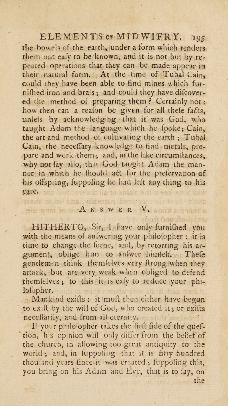 the bowels of the earth, under a form which renders them nut eafy to be known, and it is not but by re¬ peated operations that they can be made appear in their natural form. At the time of Tubal Cain, could they have been able to find mines which fur- r ifhed iron and bra's y and could they have difcover- ed the method of preparing them ? Certainly not: how then can a realbn be given for all thefe fadts, uniefs by acknowledging / that it was God, who taught Adam the language which he fpoke; Cain, the art and method of cultivating the earth ; Tubal Cain, the neceffary knowledge to find metals, pre¬ pare and work them ; and, in the like circumfiances, why not fay alio, that God taught Adam the man¬ ner in which he fhould act for the prefervation of his offspring, fuppofmg he had left any thing to his care. 'Answer V. HITHERTO, Sir, I have only furniOied you with the means of anfwering your philosopher : it is time to change the fcene, and, by retorting his ar¬ gument, oblige him to anlwer himfelf. Thefe gentlemen think themfelves very ftrong when they attack, but are very weak when obliged to defend themfelves ; to this it is eafy to reduce your phi- lofopher. Mankind exifts : it muff then either have begun to exift by the will of God, who created it, or exifts neceffarily, and from all eternity. If your philosopher takes the firft fide of the qiief- tion, his opinion will only differ from the belief of the church, in allowing too great antiquity to the world ; and, in fuppofing that it is fifty hundred thou land years fince it was created ; fuppofing this, you bring on his Adam and Eve, that is to lay, on the