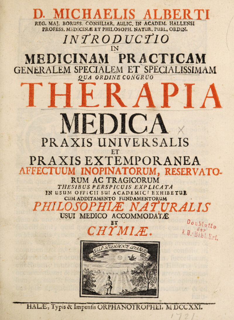 D. MICHAELIS AERERTI REG. MAJ. BORUSS. CONSILIAR. AULIC. IN ACADEM. HALLENSI PROFESS. MEDICINAE ET PHILOSOPH. NATUR. PUBL. ORDIN. IN^RO DMC il O - IN MEDICINAM PRACTICAM ^ •aao-'- _. -.-rw. — -■ «rSSfiT . generalem specialem et specialissimam -- - ^UA ORDINE CONGRUO •  “ ' TH APIA MEDICA X PRAXIS UNIVERSALIS ET PRAXIS EXTEMPORANEA AFFECTUUM INOPINATORUM, RESERVATO RUM AC TRAGICORUM THESIBUS PERSPICUIS EXPLICATA IN USUM OFFICII SUI ACADEMIC' EXHIBETUR CUM ADDITAMENTO FUNDAMENTORUM PHILOSOPHIA NAfURALIS USUI MEDICO ACCOMMODAT.iE CHTMl^. ,'•‘■ue