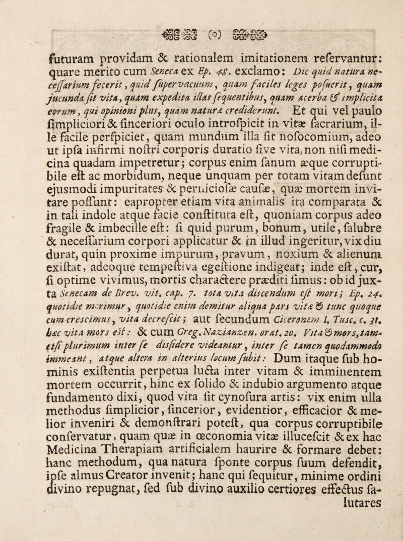 futuram providam 5c rationalem imitationem refervantur: quare merito cum Seneca ex 4S, exclamo: Dic quid natura ne~ cejfarium fecerit, quid fupervacmm^ quam faciles leges fofuerit, quam jucunda fit vita, quam expedita illas fequentihus^ quam acerba tmpUcita eorum, qui opinioni plus, quam natura crediderunt. Et qui vel paulo fimpliciori & finceriori oculo introfpicit in vita? facrarium, il¬ le facile perfpiciet, quam mundum illa fit nofocomium, adeo ut ipfa infirmi noftri corporis duratio five vita, non nili medi¬ cina quadam impetretur j corpus enim fanum aeque corrupti¬ bile eft ac morbidum, neque unquam per totam vitam defunt ejusmodi impuritates & perniciofae caufae, qiis mortem invi¬ tare poffunt: eapropter etiam vita anirnaiis ita comparata & in tali indole atque facie conftituta efl:, quoniam corpus adeo fragile & imbecille eft: fi quid purum, bonum, utile, falubre & necelfarium corpori applicatur & in illud ingeritur, vix diu durat, quin proxime impurum, pravum, noxium & alienum exiftat, adeoque tempeftiva egeftione indigeat; inde eft,cur, fi optime vivimus, mortis charaftere proditi fimus; ob id jux¬ ta Senecam de Brev, vit. cap, 7. tota vita discendum cfi mori; Ep. 24. quotidie morimur ^ quotidie enim demitur aliqua pars vita ^ tunc quoque cum crescimus y vita decrefiif, aut fecundum Cicer omni 1. Tuse. e. }i, hac vita mors eli: & CUm Greg. Naz,ianz,en. orat. 20, Vita 13 mersytam.- tifiplurimum inter fe dispdere videantur, inter fe tamen quodammodo immeant, atque altera in alterius locumfuhit: Dum itaque filb ho¬ minis exiftentia perpetua lufia inter vitam &; imminentem mortem occurrit, hinc ex folido & indubio argumento atque fundamento dixi, quod vita fit cynofura artis: vix enim ulla methodus fimplicior, fincerior, evidentior, efficacior & me¬ lior inveniri & demonftrari poteft, qua corpus corruptibile confervatur, quam quae in oeconomia vitae illucefcit &ex hac Medicina Therapiam artificialem haurire & formare debet: hanc methodum, qua natura fponte corpus fuum defendit, ipfe almus Creator invenit; hanc qui fequitur, minime ordini divino repugnat, fed fub divino auxilio certiores effedlus fa- lutares