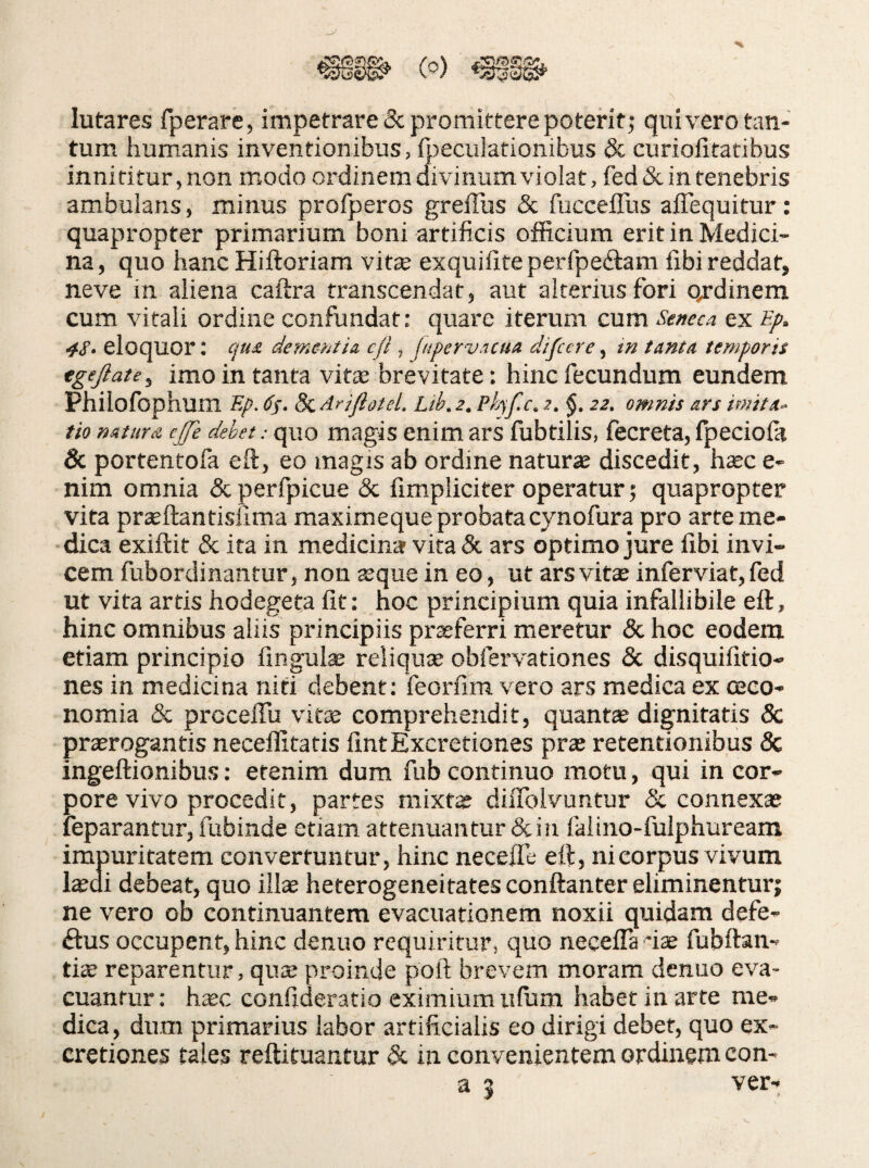 lutares fperare, impetrare & promittere poterit j quivero tan¬ tum humanis inventionibus, foeculationibus & curiofitatibus innititur,non modo ordinem divinum violat, fed&in tenebris ambulans, minus profperos greflus & fiicceflus affequitur: quapropter primarium boni artificis officium erit in Medici¬ na, quo hanc Hiftoriam vite exquillreperfpeftam fibi reddat, neve in aliena caftra transcendat, aut alterius fori qrdinem cum vitali ordine confundat: quare iterum cum Seneai ex Bp. 4S» eloquor: qtu deme-ntia cfl, fiipervacua difccre, tn tanta temporis egejlate, imo in tanta vite brevitate: hinc fecundum eundem Phiiofbphum Ep. dj. S^Arjflotel. Ltb.2. Ph^f.c. 2. §. 22, omnis ars imita¬ tio natura ejfe debet: quo magis enim ars fubtilis, fecreta, fpeciola & portentofa eft, eo magis ab ordine naturae discedit, haec e- nim omnia dcperfpicue & {impliciter operatur; quapropter vita praeftantisiima maximeque probatacynofura pro arte me¬ dica exiftit & ira in medicina vita & ars optimo jure iibi invi¬ cem fubordinantur, non aeque in eo, ut ars vite inferviat, fed ut vita artis hodegeta fit: hoc principium quia infallibile efl, hinc omnibus aliis principiis proferri meretur & hoc eodem etiam principio fingulae reliqute obfervationes 5c disquifitio- nes in medicina niti debent: feorfim vero ars medica ex oeco¬ nomia & prcceffu vite comprehendit, quante dignitatis 5c prserogantis neceffitatis fintExcretiones prae retentionibus & ingeftionibus: etenim dum fub continuo motu, qui in cor¬ pore vivo procedit, partes mixte dilTolvuntur & connexae leparantur, fubinde etiam attenuantur & in faiino-fulphuream impuritatem convertuntur, hinc neceiTe eft, ni corpus vivum l^ui debeat, quo illae heterogeneitates conftanter eliminentur; ne vero ob continuantem evacuationem noxii quidam defe- ftus occupent, hinc denuo requiritur, quo necelTa *i^ fubftan- tiae reparentur, quae proinde poft brevem moram denuo eva¬ cuantur : ha;c confideratio eximium iifum habet in arte me¬ dica , dum primarius labor artificialis eo dirigi debet, quo ex- cretiones tales reftituantur & in convenientem ordinem con- a 5 ver-