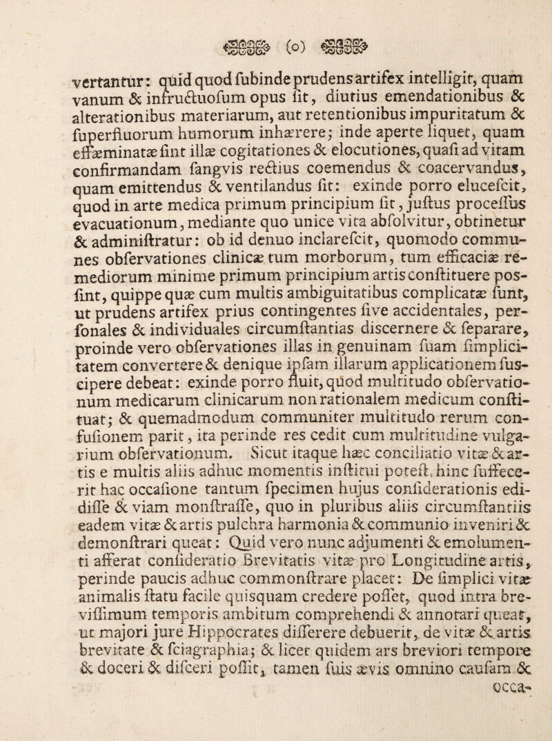 vertantur : quid quod fubinde prudens artifex inteliigit, quam vanum & infruftuofum opus fit, diutius emendationibus & alterationibus materiarum, aut retentionibus impuritatum 8c fuperfluorum humorum inhaerere; inde aperte liquet, quam effeminatae fint iils cogitationes & elocutiones, quafi ad vitam confirmandam fangvis rediius coemendus & coacervandus, quam emittendus & ventilandus fit: exinde porro elucefcit, quod in arte medica primum principium fit, juftus proceffus evacuationum, mediante quo unice vira abfolvitur, obtinetur & adminiftratur: obid denuo inclarefcit, quomodo commu¬ nes obfervationes clinica tum morborum, tum eificacise re¬ mediorum minime primum principium artis conftituere pos- fint, quippe quae cum multis ambiguitatibus complicata funt, ut prudens artifex prius contingentes five accidentales, per- fonales & individuales circumflandas discernere & feparare, proinde vero obfervationes illas in genuinam fiiam fimplici- tatem convertere & denique ipfam illarum applicationem fus- eipere debeat; exinde porro fluit,quod multitudo obfervatio- num medicarum clinicarum non rationalem medicum confti- tuat; & quemadmodum communiter multitudo rerum con- fufionem parit, ita perinde res cedit cum multitudine vulga¬ rium obfervationiim. Sicut itaque haec conciliatio vite & ar¬ tis e multis aliis adhuc momentis inftitui poteft.hinc fiiifece- rit hac occafione tantum fpecimen hujus confiderationis edi- dilTe deviam monftraffe, quo in pluribus aliis circumflantiis eadem vit^& artis pulchra harmonia & communio inveniri & demonftrari queat: Quid vero nunc adjumenti & emolumen¬ ti afferat confideratio Brevitatis vite pro Longitudine artis, perinde paucis adhuc commonftrare placet: De fimplici vite animalis flatu facile quisquam credere poflet, quod intra bre> vifllmum temporis ambitum comprehendi & annotari queat, ut majori jure Hippocrates diiTerere debuerit,, de vite & artis brevitate & feiagraphia; & licet qtiidem ars breviori tempore & doceri 5c difeeri poffit, tamen fuis *vis omnino caufam <Sc Qcca,-