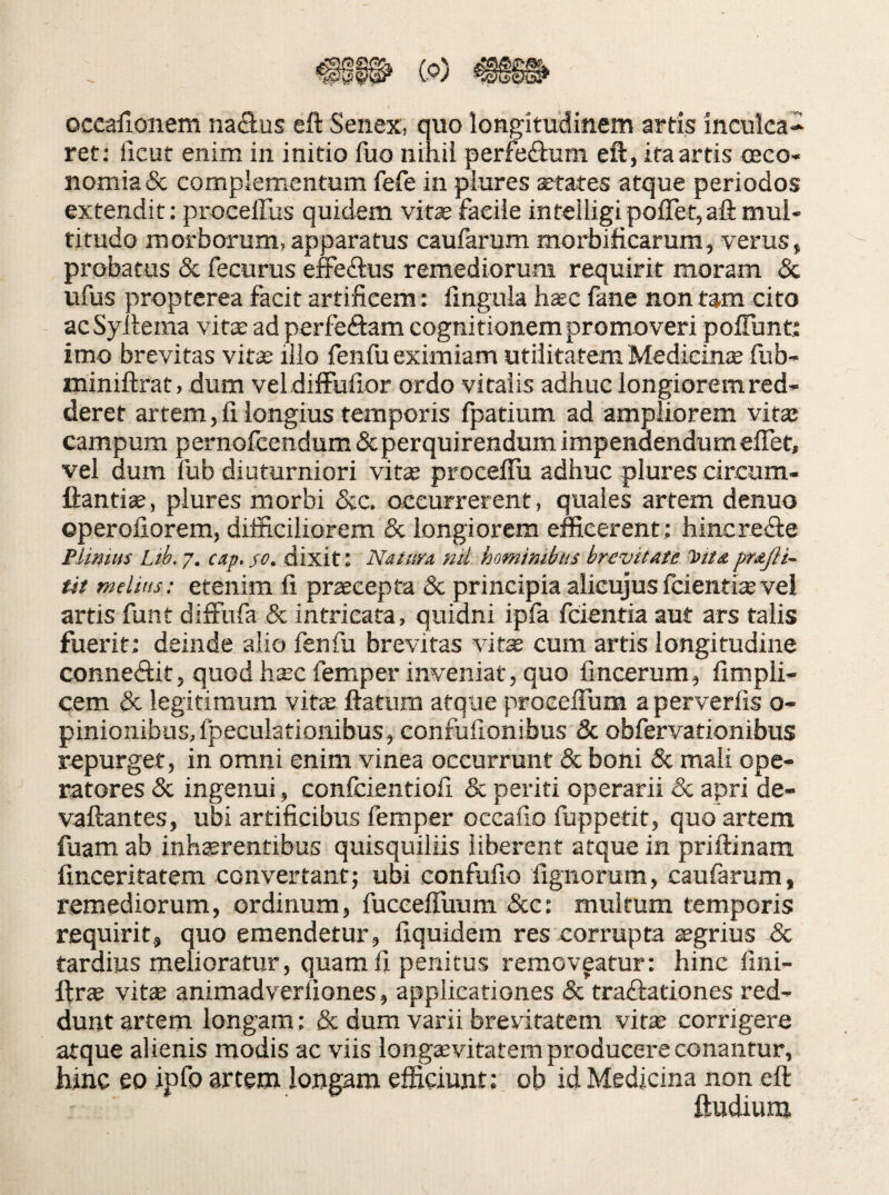 occafioiiem nafius eft Senex, quo longitudinem artis inculca^ ret; iicut enim in initio fuo nihii perfedium eft, ita artis oeco¬ nomia & complementum fefe in plures aetates atque periodos extendit: proceffus quidem vit^facile inteIligipoflet,aftmui- titudo morborum, apparatus caufarum morbificarura, verus, probatus & fecurus effeftus remediorum requirit moram & ufus propterea facit artificem: llnguia hsc fane non tam cito acSyltema vit^ ad perfeflam cognitionem promoveri poITunt; imo brevitas vit^ illo fenfu eximiam utilitatem Medieinte fub- nainiftrat, dum vel difFufior ordo vitalis adhuc longiorem red¬ deret artem, fi. longius temporis fpatium ad ampliorem vitai campum pernofcendum & perquirendum impenaendumelTet, vel oum fub diuturniori vite proceffu adhuc plures circum- ftantiae, plures morbi &c. occurrerent, quales artem denuo operofiorem, difficiliorem & longiorem efficerent: hincre<fte Plinius Ltb. 7. cap, 50. dixit: Nalim nil hominibus brevitate 'y>tt£ prajli- tit melius: etenim fi praecepta & principia alieujusfcienti^vei artis funt diffufa & intricata, quidni ipfa fcientia aut ars talis fuerit; deinde alio fenfu brevitas vite cum artis longitudine conneftk, quod heec femper inveniat, quo fincerum, fimpli- cem & legitimum vite ftatum atque proeeffura aperverfis o- pinionibus,fpeculationibus, confufionibus & obfervationibus repurget, in omni enim vinea occurrunt & boni & mali ope¬ ratores & ingenui, confcientiofi & periti operarii & apri de- vaftantes, ubi artificibus femper occafio fuppetit, quo artem fuam ab inhaerentibus quisquiliis liberent atque in priftinara finceritatem convertant; ubi eonfufio fignorum, caufarum, remediorum, ordinum, fuceefluum &e: multum temporis requirit, quo emendetur, fiquidem res corrupta agrius & tardius melioratur, quam fi penitus removetur: hinc fini- ftr« vitae animadverfiones, applicationes & traflationes red¬ dunt artem longam: & dum varii brevitatem vite corrigere atque alienis modis ac viis Ion g^vitatem producere conantur, hinc eo ipfo artem longam efficiunt: ob id Medicina non eft ftudium