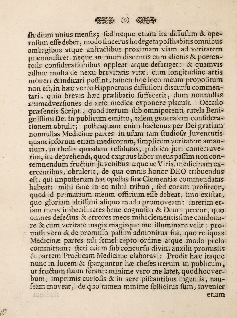 ftudium unius' menlis; fed neque etiam ita diffufum 8c ope- rofum effe debet, modo lincerushodegetapofthabitis omnibus ambagibus atque anfraftibus proximam viam ad veritatem pr^emonftret, neque animum discentis cum alienis & porten- tolis confiderationibus oppleat atque defatiget: & quamvis adhuc multa de nexu brevitatis vitse, cum longitudine artis moneri & indicari poffint, tamen hoc loco meum propofitum non eft,in hsec verba Hippocratis difFuliori discurlu commen¬ tari, quin brevis hxc prtelibatio fufFecerit, dum nonnullas animadverfiones de arte medica exponere placuit. Occafio praefentis Scripti, quod iterum fub omnipotenti tutela Beni- gnillimiDei in publicum emitto, talem generalem confidera- tionem obtulit; pofteaquam enim hadfenus per Dei gratiam nonnullas Medicince partes in ufum tam ftudiofe Juventutis quam ipforum etiam medicorum, firaplicem veritatem aman¬ tium, in thefes quasdam refolutas, publico juri confecrave- rim, ita deprehendi, quod exiguus labor meus palEm non con¬ temnendum fruftum juvenibus asque ac Viris, medicinam ex¬ ercentibus, obtulerit, de qua omnis honor DEO tribuendus eft, qui impofterum has opellas fuae Clementiae commendatas habeat: mihi lane in eo nihil tribuo, fed coram profiteor, quod id primarium meum officium effe debeat, imo exiftat, quo gloriam altiffimi aliquo modo promoveam: interim et¬ iam meas imbecillitates bene cognofco (ScDeum precor, quo omnes defedlus & errores meos mihiclementisfime condona¬ re & cum veritate magis magisque me illuminare velit: pro- milfi vero & de promiffo pamm admonitus fui, quo reliquas Medicina? partes tali femel cepto ordine atque modo prelo committam: fteti edam fub concurfu divini auxilii promisfis & partem Prafticam Medicina elaboravi: Prodit hssc itaque nunc in lucem 5c fparguntur hae thefes iterum in publicum, ut fruftum fuum ferant: minime vero me latet, quod hoc ver¬ bum, imprimis curiofis &in aere pifcantibus ingeniis, nau- feam moveat, de quo tamen minime follicitus fum, inveniet etiam