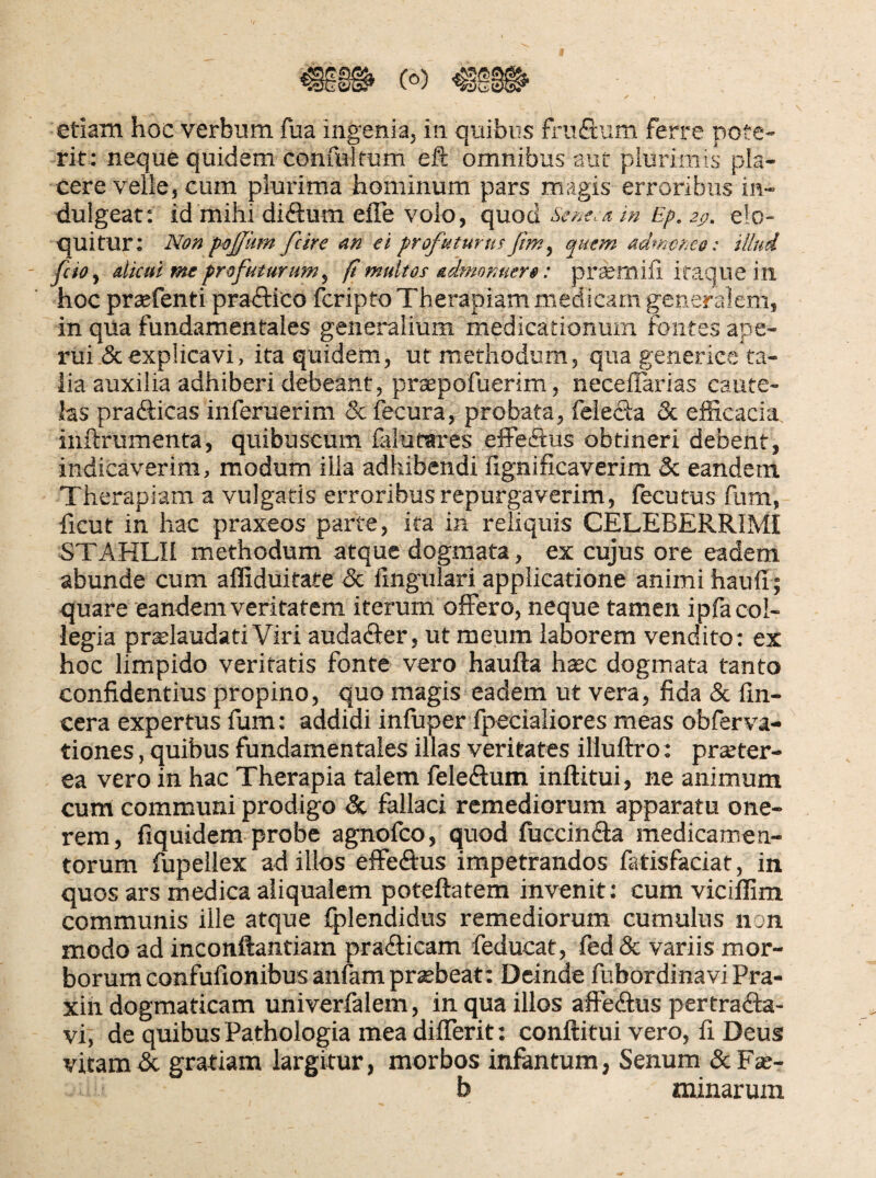 etiam hoc verbum fua ingenia, in quibus fruftum ferre pote¬ rit: neque quidem confultum eft omnibus aut plurimis pla¬ cere velle, cum plurima hominum pars magis erroribus in- dulgeat: id mihi diftum effe volo, (\uo6. Seneca i» Ep. 2p. elo¬ quitur; Non pojjum fcire an ti profuturusfim, autm admoneo: illud fcio^ dkui me profuturum^ (i multos admonuero: prcemifi itaque in hoc prsefenti praftico fcripto Therapiam medicam generalem, in qua fundamentales generalium medicationum fontes ape¬ rui & explicavi, ita quidem, ut methodum, quagenerice ta- iia auxilia adhiberi debeant , prsepofuerim, necelTarias caute¬ las prafticas inferuerim & fecura, probata, feieda & elEcacia inftrumenta, quibuscum lalutares eflFe(3:us obtineri debent, indicaverim, modum illa adhibendi fignificaverim & eandem Therapiam a vulgaris erroribus repurgaverim, fecutus fum, ficut in hac praxeos parte, ita in reliquis CELEBERRIMI STAHLII methodum atque dogmata, ex cujus ore eadem abunde cum affiduitate <Sc lingulari applicatione animi hauli; quare eandem veritatem iterum offero, neque tamen ipla col¬ legia prselaudati Viri audader, ut meum laborem vendito; ex hoc limpido veritatis fonte vero haufta hxc dogmata tanto confidentius propino, quo magis eadem ut vera, fida & fm- cera expertus fum: addidi inluper fpecialiores meas obferva-  tiones, quibus fundamentales illas veritates illuftro: praeter¬ ea vero in hac Therapia talem feleffum inftitui, ne animum cum communi prodigo & fallaci remediorum apparatu one¬ rem, fiquidem probe agnofco, quod fuccinffa medicamen¬ torum fupellex ad illos effeffus impetrandos fatisfaciat, in quos ars medica aliqualem poteftatem invenit: cum vicillim communis ille atque Iplendidus remediorum cumulus non modo ad inconftantiam pra<9:icam feducat, fed& variis mor¬ borum confufionibusanlam praebeat; Deinde fubordinavi Pra- xin dogmaticam univerlalem, in qua illos affeffus pertraffa- vi, de quibus Pathologia mea differit: conftitui vero, fi Deus vitamdc gratiam largitur, morbos infantum, Senum &Fae- b minarum