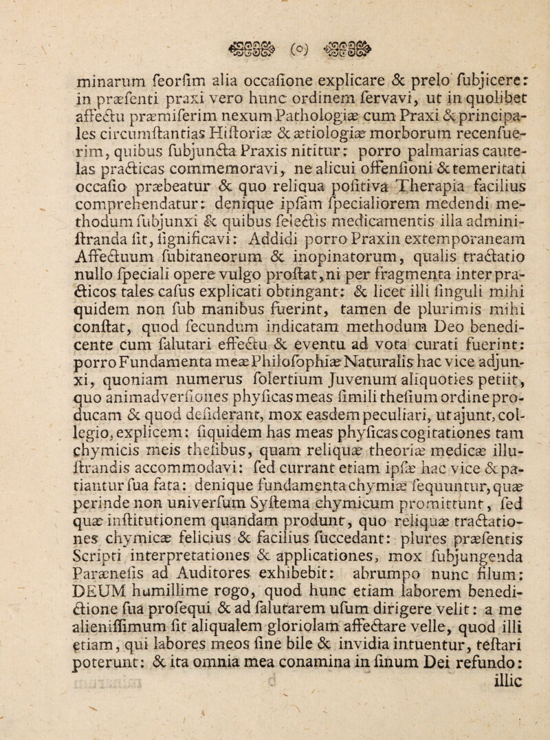 minarum feorfim alia occalione explicare & prelo' fubjicere: in prcEfenti praxi vero hunc ordinem fervavi, ut in quolibet afFeftii prsemiferim nexum Pathoiogi^ cum Praxi & principa¬ les circumftantias Hiftori^ (Sca^tiologise-morborum recenfue- rim , quibus fubjimftaPraxis nititur r porro palmarias caute¬ las prafticas commemoravi, ne alicui ofFenfioni & temeritati occalio praebeatur & quo reliqua politiva Therapia facilius comprehendatur: denique iplam fpecialiorera medendi me¬ thodum fubjunxi & quibus feleflis medicamentis illa admini- ftranda fit, fignificavi: Addidi porro Praxin extemporaneam AlFedluum fubitaneorum & inopinatorum, qualis traflatio nullo Ipeciali opere vulgo profi:at,ni per fragmenta inter pra- fticos tales cafus explicati obtingant: & licet illi Unguli mihi quidem non fub manibus fiierint, tamen de plurimis milu conflat, quod fecundum indicatam methodum Deo benedi¬ cente cum falutari efi'e£tu & eventu ad vota curati fuerint: porro Fundamenta me:e Philofophi^Naturalis hac vice adjun¬ xi, quoniam numerus folertium Juvenum aliquoties petiit , quo animadverfiones phyficasmeas limilithefium ordine pro¬ ducam & quod deiiderant, mox easdem peculiari, ut ajunt, col¬ legio, explicem: fiquidem has meas phyficas cogitationes tam chymicis meis thelibus, quam' reliqua theoriee medie® illu- ftrandis accommodavi: fed currant etiam ipfe hac vice &pa- tiantur fua fata: denique fundamenta chymi® fequuntur, qu® perinde non univerfum Syftema ehymicum promittunt, fed qu®inflitutionem quandam produnt, quo reliqu® traftatio- nes chymic® felicius 8c facilius fliccedant: piures pr^fentis Scripti interpretationes Sc applicationes, mox fubjungenda Par®nefis ad Auditores exhibebit: abrumpo nunc filum: DEUM humillime rogo, quod hunc etiam laborem benedi- (flione fua prolequi & ad lalufarem ufum dirigere velit: a me alieniflimum fit aliqualem gloriolam alFecflare velle, quod illi etiam, qui labores meos fine bile & invidia intuentur, teflari poterunt: Sc ita omnia mea conamina in finum Dei refundo: illic
