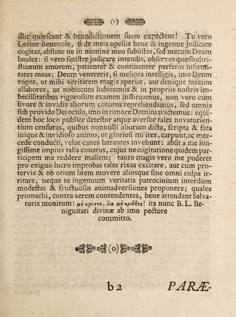 iilic quiefcant & benedidlionem fuam expedient! Tu vero Leftor Benevole, fi de meis opellis bene & ingenue judicare cogitas, abftine ne in nomine meo fubfiftasjfed mecumDeum laudes: fi vero finiftre judicare intendis, obfervesqu^fochri- ftianum amorem, patienter & continenter perferas infirnti- tates meas; Deum venereris , fi meliora intelligis, imo Deum roges, ut mihi veritatem magis aperiat, aut denique fnecum allabores, ut nobiscum habitemus Sc in propriis nollris im¬ becillitatibus rigorofum examen inftituamus, non vero cum livore & invidia aliorum conatus reprehendamus, fed omnia fub provido Dei oculo, imo in timore Domini tradlemus: equi¬ dem hoc loco publice deteftor atque averlbr tales novaturien- tium cenfiiras, quibus nonnulli aliorum didla, fcripta 8c fata inique(Scinvidiofo animo,utgloriofi miUtes,carpunt,ac mer- cede conducti, velut canes latrantes invehunt ; abiit a me lon- giflime impius talis conatus, cujus necogitatione quidem par¬ ticipem me reddere mallem; tanto magis vero me puderet pro exiguo lucro improbas tales rixas excitare, aut cum pro¬ tervia & ob otium litem movere aliosque fine omni culpa ir¬ ritare, neque in ingenuum veritatis patrocinium interdum modeftas & fruftuofas animadverfiones proponere; quales promachi, contra aerem contendentes, bene attendant Salva¬ toris monitum: fii} xiivjfTi, (i'x u^KpiS^Ttl ita nunc B. L. Be- ' nignitafi divinas ab imo pedtore committo. hz PAKMr