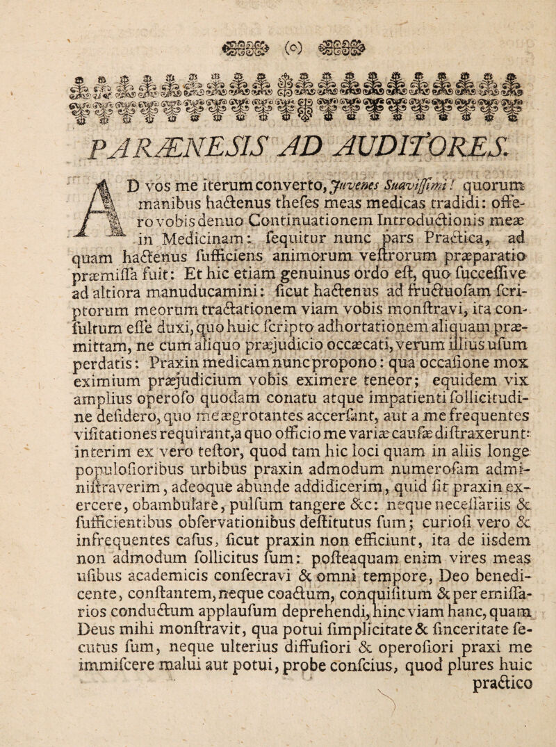 (^) ^ ^ ^ PARJENESIS AD AUDlfORES. D vos me iterum converto, Suavifftmi ! quorum manibus haftenus thefes meas medicas tradidi: offe¬ ro vobis denuo Continuationem IntroduSionis mete in Medicinam: fequitur nunc pars Praftica,^ ad quam haffenus fufficiens animorum-veftrorum praeparatio pramiiTa fuit: Et hic etiam genuinus ordo eft, quo fucceffive ad akinra manuducamini: licut haffenus ad fruffuofam fcri- ptorum meorum tractationem viam vobis monftravi, ita con- fultum effe duxi,quohuic fcripto adhortationemaliauam pro¬ mittam, ne cum aliquo praejudicio occaecati, verum illius ufum perdatis: Praxin medicam nuncpropono: qua occafione mox eximium praejudicium vobis eximere teneor; equidem vix amplius operofo quodam conatu atque impatienti follicitudi- ne defidero, quo me aegrotantes accerfant, aut a me frequentes vifitationes requirant,a quo officio me vari^ caufediftraxerunt; interim ex vero teftor, quod tam hic loci quam in aliis longe populofioribus urbibus praxin admodum numerofam admi- niftraverim, adeoque abunde addidicerim, quid Iit praxin ex¬ ercere, obambulare, pulfum tangere &c: nequeneceffariis & fufficientibus obfervationibus deffitutus fum; curiofi vero & infrequentes cafus, ficut praxin non efficiunt, ita de iisdem non admodum follicitus mm: pofteaquam enim vires meas ufibus academicis confecravi & omni tempore, Deo benedi¬ cente, conflantem, neque coadum, conquilitum &per emilla- rios conduftum applaufum deprehendi,hincviam hanc, quam Deus mihi monftravit, qua potui fimplicitate & fmceritate fe- cutus fum, neque ulterius diffufiori & operofiori praxi me immifcere malui aut potui, prpbe confcius, quod plures huic pradico /
