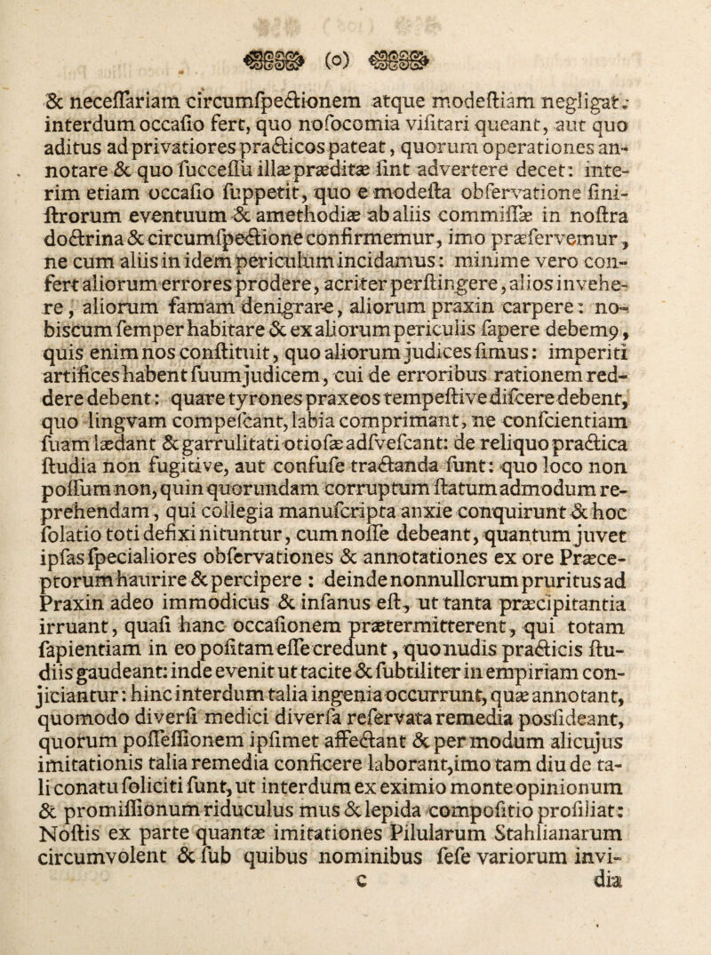 8c neceflariam circumfpe(3:ionem atque modediam negligat.- interdum occafio fert, quo nofocomia vifitari queant, aut quo aditus ad privatiores prafticos pateat, quorum operationes an¬ notare & quo fucceffu ilisprceditte lint advertere decet; inte- rim etiam occafio fuppetit, quo e modefta obfer\’atione fini- ftrorum eventuum ^ amethodis ab aliis commiiTs in noftra doftrina&circumlp&flioneconfiiinemur, imo prsfervemur, ne cum aliis in idem periculum incidamus: miiiim e vero con¬ fert aliorum error es prodere, acriter perftingere, alios invehe¬ re , aliorum famam denigrare, aliorum praxin carpere: no-^ biscumfemper habitare Sc ex aliorum periculis fapere debemp, quis enim nos conftituit, quo aliorum judices fimus: imperiti artificeshabentfuumjudicem, cuide erroribus rationemred- dere debent: quare tyrones praxeostempeftivedilcere debent, quo lingvam compefcant, labia comprimant, ne confcientiam fuamlsdant & garrulitati otiofsadfvefcant; de reliquo pradlica ftudia non fugidve, aut confufe traflanda fiint: quo loco non polTura non, quin quorundam corrup tum flatum admodum re¬ prehendam , qui collegia manufcripfa anxie conquirunt & hoc folatio toti defixi nituntur, cumnoflTe debeant, quantum juvet ipfas fpecialiores obfcrvationes Sc annotationes ex ore Prsce- ptorum haurire& percipere : deinde nonnullorum pruritus ad Praxin adeo immodicus &infanus eft, ut tanta prscipitantia irruant, quali hanc occafionera prstermitterent, qui totam fapientiam in eo politamelTe credunt, quonudis pradicis ftu- diis gaudeant: inde evenit ut tacite & fubtiiiter in empiriam con¬ jiciantur : hinc interdum talia ingenia occurrunt, qus annotant, quomodo diverfi medici diverfa refervata remedia posfideant, quorum polTeffionem ipfimet alFeftant & per modum alicujus imitationis talia remedia conficere laborant,imo tam diu de ta¬ li conatu foliciti funt, ut interdum ex eximio monteopinionura Sc promillionum riduculus mus & lepida compofitio profiliat: Noftis ex parte quants imitationes Pilularum Stahlianarum circumvolent Sc lub quibus nominibus fefe variorum invi- c dia