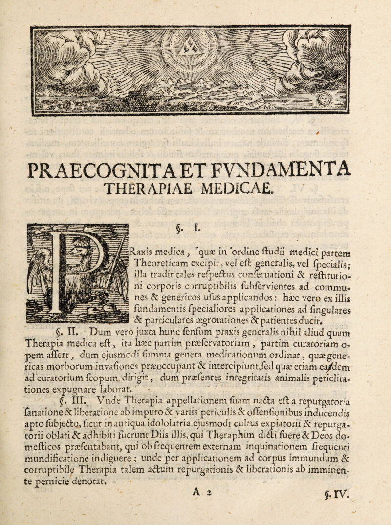 PRAECOGNITAET FVNDAMENTA THERAPIAE MEDICAE. §• L Raxis medica ^ in ordine ftudii medici partem Theoreticam excipif, vel eft generalis, vel Ipecialis; illa tradit tales rerpe6bjs conferuationi Sc reftitutio- ni corporis corruptibilis lubfervientes ad commu¬ nes & genericos ufus applicandos: hxc vero ex illis fundamentis fpecialiores applicationes ad lingulares dc particulares aegrotationes di patientes ducit. §, II. Dum vero juxta bamc lenfum praxis generalis nihil aliud quam Therapia medica eft, ita hxc partim prtefervatoriam , partim curatoriam o- pem affert, dum ejusmodi fumma genera medicationum ordinat, qutegene¬ ticas morborum invaliones praeoccupant 8c intercipiunt,fed quse etiam e^dem ad curatorium, fcopum. dirigit, dum pra^fentes integritatis animalis periclita¬ tiones expugnare laborat. • §, III. Vnde Therapia appellationem fuam naffa eil: a repurgafon^a (anatione & liberatione ab impuro & variis periculis dc offenlionibus inducendis apto lubjedio, licut inantiquaidololatria ejusmodi cultus expiatorii dc repurga- torii oblati & adhibiti fiierunt Diis illis,qui Theraphim diffi fiiere&Deos do- mefticos prtefentabant, qui ob frequentem externam inquinationem frequenti mundificatione indiguere ; unde per applicationem ad corpus immundum dc corruptibile Therapia talem ad:um repurgationis di liberationis ab imminen¬ te pernicie denotat, A 2 6. IV.