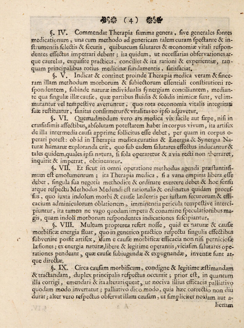 IV.^ Commendat THerapia iumma genera, five generales fontes medicationum,, una cum methodo ad geneticam talem curam fpe£i:anre dc in- ftrumentis feledis fecurisquibuscum falutares & ceconomix vitali relpon- dentes effe^^lus impetrari debent; ita quidem,, ut neceflarias obfervationesat¬ que cautelas, exquifite pra<^iicas, conciliet & ita rationi & experientiae, tan* quam principalibus totius medicinx fundamentis , latisfaciat* §. V4 Indicat & continet proinde Therapia medica veram & iince- ram illam methodum morborum dc iubie^Iorum effentiali conftiturioni re- fpondentem, fubiiide natura: individualis fynergiam conciliantem, median¬ te qua fingul^e ill^ caufa:, qu^ partibus fluidis Si fblidis inimica fuiit, vel im¬ mutantur vel tempeffive avertuntur, qua tota oeconomia vitalis integriratii fuJK reftftuatur, fanitas confirmetur 8c vitalitas eo ipib ad^uvetur^ §. VL Quemadmodum vero ars medica vix fecile aut fepe, nifi in crasflslimis afleddbus^^abfblutam poteftatem habet in corpus vivum, ita artifex de ilia intermedia caiifr apprime fbllicitus efle debet, per quam in corpus o- perari potefl:: ob id in Therapia medica curatius Sc Energia & Synergia Na¬ tura humana exploranda erit, quo lub eadem filutares eiTe^tus inducantur & tales quidem,quales ipia nttura, iilbla operaretur & avia retti non aberraret, inquirit<3c impetrat, obtineantur*. §m VIL Et iicut in omni operatione methodus agendi pra:fl:antisii- mum efl emolumentum ita Therapia medica , fi a vana empiria libera efle debet, fingula fiia negotia methodice & ordinate exercere debet & hoc fenfii atque refpec^bu Methodus Medendi efl rationalis & ordinatus quidam procef £is, quo iuxta indolem morbi 8c caufe Itedentis per iuflam fecurorum Sc efli- cacium adminiculorum oblationem „ imminentia pericula tempeftive interci¬ piuntur, ita tamen ne vago qiiodam impetu & conamine fpeculationibusma^ gis, quam indoli morborum refpondentes indicationes fuicipiantur*. §* VIIL, Multum propterea relert nofle , quid ex natura & caufe morbificas energia fluat quoio genericapraflico refpe<flu fiiigulis effeflibus fubvenire posfit artifex,, )|Lim e caufe morbifica: eflacacia non nili perniciofe feflones; ex energia natura:,libere & legitime operantis,vicisfm lalutares ope- .rationes pendeant 3, qua: caufe fiibiu^nd^ &i expugnanda:-, inventic funt at¬ que dire<fl^. §•. IX. Circa caufam morbiflcam ^ condigne legitime a:ftimandam ^tra(flandam, duplex principalis re^eflus accurrit 5, prior efl, in quantum ilia corrigi, emendari & ita alterari queat 3, ut nociva illius efficacia palliativo quodam modo invertatur palliativo- dico modo, quia ha:c correflio non diu durat ;aker vero relpe(flu$ obfovatiJiam caufam, ut fimplicker noxiam aut a- lienam