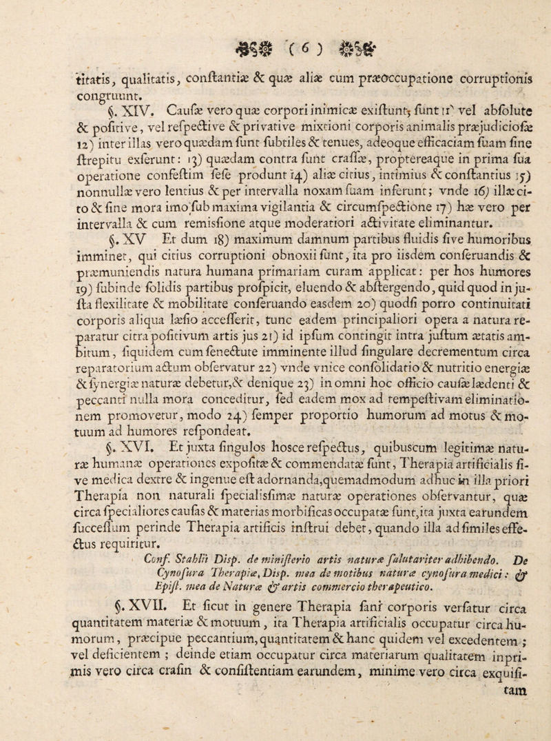 titatis, qualitatis, conflantia & qu^e aliae cum praeoccupatione corruptionis congruunt. §. XIV. Caufe vero quae corpori inimicae exiflunt^ iunt ii vel abfblute & pofirive, vel refpeflive & privative mixtioni corporis animalis praejudicio!^ 12) inter illas vero quaedam fimr fubtiles(5c renues, adeoque efficaciam fiiam fine ftrepitu exierunt: j]) quaedam contra fluit craffe, proptereaque in prima fua operatione confeflim fefe produnt 14) alite citius, intimius Sc conflandus ij) nonnulix vero lentius &per intervalla noxamfuam inferunt; vnde 16) illxci¬ to & fine mora imo fub maxima vigilantia & circumfpeflione 17) hx vero per intervalla & cum remisfione atque moderatiori aflivitate eliminantur. §. XV Et dum 18) maximum damnum partibus fluidis five humoribus imminet, qui citius corruptioni obnoxiifiint, ita pro iisdem conferuandis Sc prxmuniendis natura humana primariam curam applicat: per hos humores 19} fubinde fblidis partibus profpicir, eluendo & abflergendo, quid quod in ju- fla flexilitate & mobilitate conferuando easdem 20) quodfi porro continuitati corporis aliqua Ixfio acceflerlt, tunc eadem principaliori opera a natura re¬ paratur citra pofitivum artis jus 21) id ipfum contingit intra juftum xtatis am¬ bitum, iiquidem cumfeneflute imminente illud fingulare decrementum circa reparatorium aflum obfervatur 22) vnde vnice confblidatio & nutritio energix &fynergixnaturx debetur,& denique 23) in omni hoc efficio caufxlxdenti dc peccanti nulla mora conceditur, fed eadem mox ad tempeftivaiii eliminatio¬ nem promovetur, modo 24} femper proportio humorum ad morus mo¬ tuum ad humores refpondeat. XVI. Et juxta fingulos hoscerefpeflus, quibuscum legitimx natii- XX humanx operationes expofitx& commendatx femt, Therapia artificialis fi¬ ve medica dextre & ingenue eft adornanda,quemadmodum adhuc ki illa priori Therapia non naturali fpecialisfimx narurx operationes obfervantur, qux circa fpecialiores caufas dc materias morbificas occupatx funt,ita juxta earundem fuccefilim perinde Therapia artificis inftrui debet, quando illa adfimiJeseffe- dus requiritur, Conf Stahlii Disp. de fnlnifierlo artis naturi falutariter adhibendo. De Cynofura Therapite^ Disp. mea de motibus natur ce cynofura medici •* iyf EpiJL 7nea de Natum fartis commercio therapeutico. §. XVIT Et ficut in genere Therapia fanf corporis verfatur circa quantitatem materix & motuum, ita Therapia artificialis occupatur circa hu¬ morum, prxeipue peccantium, quantitatem & hanc quidem vel excedentem ; vel deficientem ; deinde etiam occupatur circa materiarum qualitatem inpri- mis vero circa crafin & confiftentiam earundem, minime vero circa exquifi- tain