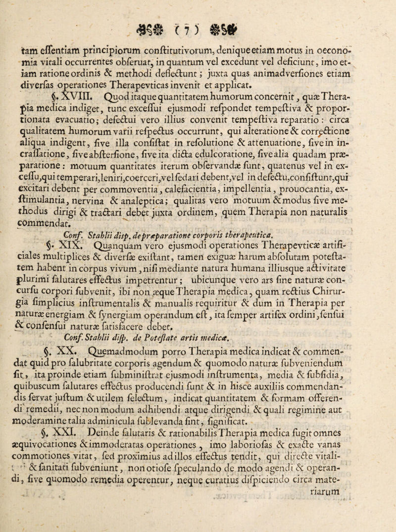 tam eflentkm principiorum conftitutivorum, denique etiam motus in oecono¬ mia vitali occurrentes obferuat, in quantum vel excedunt vel deficiunt, imo et¬ iam ratione ordinis & methodi deflectunt; juxta quas animadverfiones etiam diverfas operationes Therapevticas invenit et applicat. §. XVIIL Quod itaque quantitatem humorum concernit, quas Thera¬ pia medica indiget, tunc exceflui ejusmodi refpondet tempeftiva & propor- tionata evacuatio; defeCtui vero illius convenit tempeftiva reparatio : circa qualitatem humorum varii refpeCtus occurrunt, qui alteratione & corrpCticnc aliqua indigent, five illa conliftat in refblutione & attenuatione, fivein in- craflatione, fiveabfterfione, five ita diCba edulcoratione, five alia quadam pras- paratione; motuum quantitates iterum obfervandae fiint, quatenus vel in ex- ceflu,qui temperari,leniri,coerceri,velfeciari debent,vel in defeft:u,confiftunt,qui excitari debent per commoventia, calefacientia, impellentia, prouocantia, ex- ftimulantia, nervina &analeptica; qualitas vero motuum & modus five me¬ thodus dirigi & traCbari debet juxta ordinem, quem Therapia non naturalis commendat. Gonf. Stahlil disp, deprseparatione corporis therapeutica. XIX, Q^nquam vero ejusmodi operationes Therapevticas artifi¬ ciales multiplices & diverfie exiftant, tamen exiguas harum abfolutam potefta- tem habent in corpus vivum ,nifi mediante natura humana illiusque adivitate plurimi falutares effedus impetrentur; ubicunque vero ars fine naturas con- curfii corpori fubvenit, ibi non,asque Therapia medica^ quam redius Chirur¬ gia fimpiicius inflrumentalis manualis requiritur & dum in Therapia per naturas energiam & fynergiam operandum eft, itafeniper artifex ordini,fenfiii & confenfui naturas fatisfacere debet. Conf. StahlH dljp, de Potejlate artis medica. XX. Q^madmodum porro Therapia medica indicat & commen¬ dat quid pro falubritate corporis agendum & quomodo naturas fubveniendum fit, ita proinde etiam fubminiftrat ejusmodi inftrumenta, media cSifiibfidia, quibuscum falutares effedus producendi funt & in hisce auxiliis commendan¬ dis fervat juftum & utilem feledum, indicat quantitatem & formam offeren¬ di remedii, nec non modum adhibendi atque dirigendi & quali regimine aut moderamine talia adminicula fuLlevanda fint, fignificat. §. XXI. Deinde falutaris & rationabilis Therapia medica fugit omnes jequivocationes & immoderatas operationes ^ imo laboriofas & exade vanas commotiones vitat, fed proximius ad illos elfedus tendit, qui direde vitali- ; ' 6cfanitati fubveniunt, nonotiofe fpecukndo de modo agendi dc operan¬ di, five quomodo remedia operentur^ neque curatius difpiciendo circa mate¬ riarum