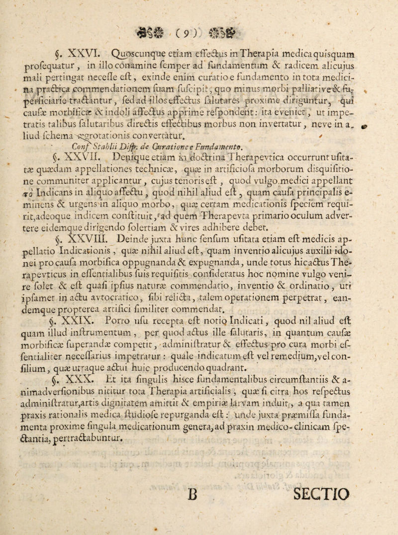 I XXVI. Qi^sciinque etiam efied:us in Therapia medica quisquam profequatur ^ in illo cOnamine femper ad fundamentum & radicem alicujus mali pertingat necefle efi:, exinde enim curatio e fundamento in tota medici¬ na pra<5Hca commendationem fuam fufcipit, quo minus morbi paliiative& fi perficiarie tradebantur, fed ad illos eiTedbus fal ut ares proxime diriguntur, -qui caufx morbifcar & indoli aife<Tiis apprime refpondent: ita eyeiiiet ut impe¬ tratis talibus falutaribus direfliis effe&bus morbus non invertatur ^ neve in a. liud rcliemau^::grotationis convertatur^ / Conf Stahlii de Ctirutione e Fttndamento, §. XXViL Deniqueetiam ki doiebrina Therapevtica occurrunt uiita- tx quaedam appellationes technic^e, qu^e in artificiofa morborum disquiftio- ne communiter applicantur, cujus tenoriseft , quod vulgo.medici appellant TQ Indicans in aliquo affe^bu, quod nihil aliud eft 5 quam caufa principalis e- miiiens & urgens in aliquo morbo, qux certam medicationis Ipeciem requi¬ rit,adeoque indicem conftituit/ad quem Therapevta primario oculum adver¬ tere eidemque dirigendo folertiam & vires adhibere debet. §. XXVIII. Deinde juxta hunc fenfum uf tata etiam eft medicis ap¬ pellatio Indicationis , qu^ nihil aliud eft, quam inventio alicujus auxilii ido¬ nei procaula morbifea oppugnanda& expugnanda, unde totus hicaftusThe- rape\iucus in effentialibus fuis requilitis coniideratus hoc nomine vulgo veni¬ re folet &: eft quali ipfus naturae commendatio, inventio & ordinatio, uti ipfamet in acbu avtocratico, libi relifta, talem operationem perpetrat, ean- demque propterea artiiici fmiliter commendat. XXIX. Porro ulli recepta eft notig Indicati, quod nil aliud eft quam illud inftrumentum , per quod aftus ille lalutaris, in quantum cauf^ morbifea fuperandcC competit,'adminiftratur X effeftus pro cura morbi ef- fenrialiter neceffarius impetratur : quale indicatum eft vel remedium,vei con- filium, qux utraque aftui huic producendo quadrant. §. XXX. Et ita f ligulis hisce fundamentalibus circumftantiis & a- nimadverfonibus nititur tota Therapia artificialis, quxf citra hos refpeftus adminiftratur,artis dignitatem amittit & empirix larvam induit,, a qua tamen praxis rationalis medica ftudiofe repurganda eft : unde juxta prxmiiia funda¬ menta proxime fnguia medicationum genera,ad praxin medico-clinicam Ipe- dantia, pertradabuntur. B SECTIO
