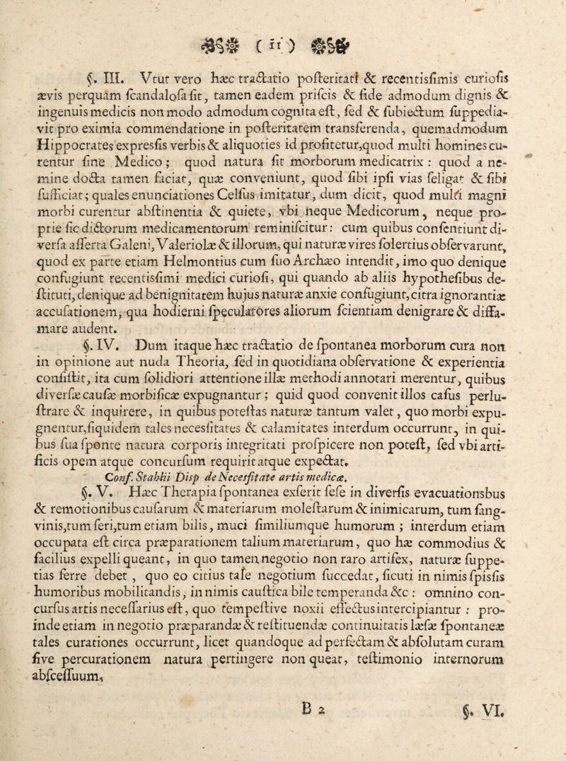 (iO tSS' f, IlL Vtuf vero hxc tractatio pofterkatf & recentisiimis curiofis XYis perquam icandalofa fit, tamen eadem prifcis Sc fide admodum dignis & ingenuis medicis non modo admodum cognita eft , ied & fubie^kum fiippedia- vit pro eximia commendatione in pofteritatem transferenda, quemadmodum Hippocrates expresfis verbis & aliquoties id profitetur,quod multi liominescu» rentur fine Medico; quod natura fit morborum medicatrix : quod a ne« mine dov^a tamen faciat, qu^ conveniunt, quod fibi ipfi vias feligat &fibf fiaificiat,* qualesenunciationes Celfus imitatur, dum dicit, quod muM magni, morbi curentur abffinentia & quiete, vbi .iieque Medicorum ^ neque pro-* prie fic di(9;oruni medicamentorum reminifcitur; cum quibus conicntiuntdi- verfa afiferta Galeni, Valeriol^e & illorum, qui naturte vires fblertius obfervarunt, quod ex parte etiam Helmontius cum fuo Archato intendit, imo quo denique confugiunt recentisfimi medici euriofi, qui quando ab aliis hypothefibus de- ftituti, denique ad benignitatem hujus natura anxie confugjunt,citra ignorantias accufationem, qua hodierni fpeculatores aliorum fcientiam denigrare & dilFa- mare audent. §. IV. Dum itaque h^ec tra(iIatio de rpontanea morborum cura noit in opinione aut nuda Theoria, fed in quotidiana obfervatione & experientia confifiit, ira cum folidiori attentione ilte methodi annotari merentur , quibus diverfa^ caulas morbificas expugnantur ; quid quod convenit illos cafiis perlu- ftrare dc inquirere, in quibus potefias naturte tantum valet, quo morbi expu¬ gnentur,fiquidem tales necesfitates & calamitates interdum occurrunt, in qui¬ bus fuafponte natura corporis integritati profpicere non poteft, fed vbi arti¬ ficis opem atque concurfum requirit atque expe(5tan Conf.StahHi Disp de Nec<esjitate artis medie ce, §. V. Hxc Therapia fpontanea exferit fefe in direrfis evacuationsbus & remotionibus caufarum & materiarum moleftarum & inimicarum, tum lang* vinis,tumferi,tumetiam bilis, muci fimiliumque humorum ; interdum etiam occupata efi: circa prteparationem talium materiarum, quo \\x commodius dc facilius expelli queant, in quo tamen negotio non raro artifex, natura fuppe- tias ferre debet , quo eo citius tafe negotium fuccedat, ficuti in nimisfpisfis humoribus mobilitandis, in nimis cauftica bile temperanda dcc : omnino con- curfusartisneceffariusefi:, quo fempefiive noxii efledlusintercipiantur ; pro¬ inde etiam in negotio pr^parandicdcrefiimendx continuitatisl^efie fpontanea; tales curationes occurrunt, licet quandoque ad perfidam dc abfblutam curam five percurationem natura pertingere non queat, teftimonio internorum abfcelTuum, §. YL