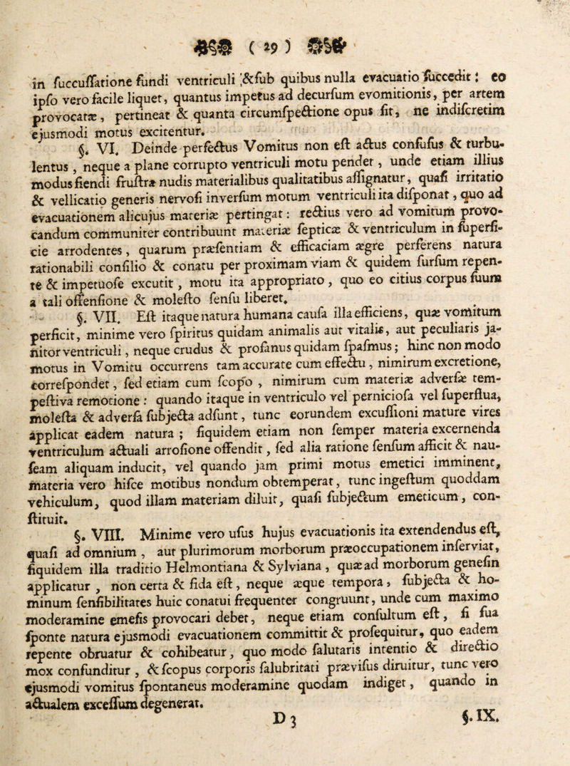 ( »9 ) ' in fuccu/Tatione fiindi ventriculi ;&fub quibus nulla evacuatio Accedit: eo ipfo vero facile liquet, quantus impetus ad decurfum evomitionis, per artem provocat®, pertineat & quanta circumlpeftione opus fit, ne indilcretim eiusmodi motus excitentur. reo t §, VI, Deinde perfeftus Vomitus non eft attus confolus «turbu¬ lentus , neque a plane corrupto ventriculi motu pendet, unde etiam illius modus fiendi fruftr* nudis materialibus qualitatibus aflignatur, quafi irritatio & vellicatio generis nervofi inverfum motum ventriculiitadifponar, quo ad evacuationem alicujus materi® pertingap reaius vero ad vomimm protm- candum communiter contribuunt materi® feptic® & ventriculum in firpe^- cie arrodentes, quarum pr®lentiam & efficaciam ®gre perferens natura rationabili confilio & conatu per proximam viam & quidem furfum repen- te & impetuole excutit, motu ita appropriato , quo eo citius corpus lUuiB a tali offenfione molefto fenfu iil^ret^ VII, Eft itaque natura humana caufa illa efficiens, qu^vomitim perficit, minime vero fpiritus quidam animalis aut vitalis, aut peculiaris ji- nitor ventriculi, neque crudus ik profanus quidam fpafmus; hinc non modo motus in Vomitu occurrens tam accurate cum effeau, nimirum excrctione, correfpondet, fed etiam cum fcopo » nimirum cum materia adverfe tem- peftiva remotione : quando itaque in ventriculo vel pernidofa vel fuperflua, molefta & adverfi fubjefta adfunt, tunc eorundem exculiioni mature vires applicat eadem natura ; fiquidem etiam non femper materia excernehda yentriculum aftuali arrofione offendit, ftd alia ratione fenilim afficit & nau- feam aliquam inducit, vel quando jam primi morus emetici imminent, materia vero hifce motibus nondum obtemperat, tunc ingeftum quoddam vehiculum, quod illam materiam diluit, quafi fubje&um emeticum, con- §. Vni. Minime vero ufus hujus evacuationis ita extendendus efl, fluafi ad omnium , aut plurimorum morborum pr^occupationem inferviar, fiquidem illa traditio Helmontiana & Sylviana, qu^ ad morborum genefm applicatur , non certa & fida eft, neque ceque tempora, fubjefta & ho¬ minum fenfibilitares huic conatui frequenter congruunt, unde cum maximo moderamine ^nefis provocari debet, neque etiam confultum eft, n ma fconte natura ejusmodi evacuationem committit & profequitur, quo eackm repente obruatur Sc cohibeatur, quo modo faluraris intentio & dire^io mox confunditur , ^feopus corporis falubritati prasvifus diruitur, tunc vero ejusmodi vomitus fpontaneus moderamine quodam indiget, quando m a&uaiem exceffum degenerat.