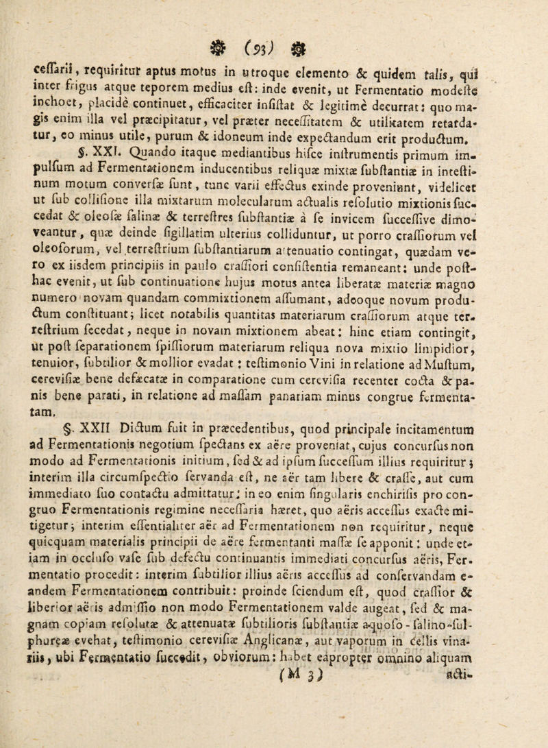 ^ (9^) ^ ceflarll, requiritur aptus motus in utroque elemento & quidem talis, qui inter frigus atque teporem medius efl: inde evenit, ut Fermentatio modefte inchoet, placide continuet, efficaciter infifiat & legitime decurrat s quo ma¬ gis enim illa vel praecipitatur, vel praeter neceffitatem & utilkatem retarda¬ tur, co minus utile, purum Sc idoneum inde expe^landum erit productum. §. XXI* Quando itaque mediantibus hifce inllrumentis primum im- pulfum ad Fermenta>tionem inducentibus reliquae mixtae fubflantiae in intefti- num motum converf^ funt, tunc varii effedlus exinde proveniunt, videlicet ut fub collifione illa mixtarum molecularum a(!dualis refolutio mixtionis flic** cedat Sc oieofe (alinae Sc terreflres fubflantiae a fe invicem fucceffive dimo*^ veantuf, quae deinde figillatim ulterius colliduntur, ut porro crafliorum vel oleoforum, vel.terrefirium fubfiantiarum attenuatio contingat, quadam ve¬ ro ex iisdem principiis in paulo craffiori confidentia remaneant: unde poft- hac evenit, ut fub continuatione hujus motus antea liberatae materia magno numero novam qiiandam commixtionem affumant, adeoque novum produ- dum condituantj licet notabilis quantitas materiarum crafliorum atque ter- rcftrium fecedat, neque in novam mixtionem abeat: hinc etiam contingit, ut pod feparationem fpidiorum materiarum reliqua nova mixtio limpidior, tenuior, fubtilior & mollior evadat: tedimonio Vini in relatione adMudum, ccrevifiae bene defsecatae in comparatione cum cerevifia recenter coda & pa¬ nis bene parati, in relatione ad maflam panariam minus congrue fermenta¬ tam. §. XXn Didum fuit in praecedentibus, quod principale incitamentum ad Fermentatlonis negotium fpedans ex aere proveniat, cujus concurfusnon modo ad Fermentationis initium, fed&ad ipfum fucceffam illius requiritur i interim illa circumfpedio fervanda ed, ne ser tam hbere Sc craffe, aut cum immediato fuo contadu admittaturj ineo enim fingularis enchirifis pro con¬ gruo Fermentationis regimine necefiaria haeret, quo aeris accedhs exade mi¬ tigetur j interim edentialiter aer ad Fermentarionem non requiritur, neque quicquam materialis principii de aere fermentanti maffe fe apponit: unde et¬ iam in occlufo vafe fub defedu continuantis immediati concurfus aeris, Fer. mentatio procedit: interim fubtilior illius aeris accedus ad confervandara c- andem Fermentationem contribuit: proinde fciendum ed, quod craflior Sc liberior ae is adm’iIio non modo Fermentationem valde augeat, fed Sc ma¬ gnam copiam refolutas & attenuatae fubtilioris fubdantiae aquofo - falino-ful- phureae evehat, tedimonio cerevifiac Anglicanae, aut vaporum in Cellis vina- liii, ubi Fermenutio fucctdit, obviorum; h..bet eapropter ‘omnino aliquam (M 3) adi*.