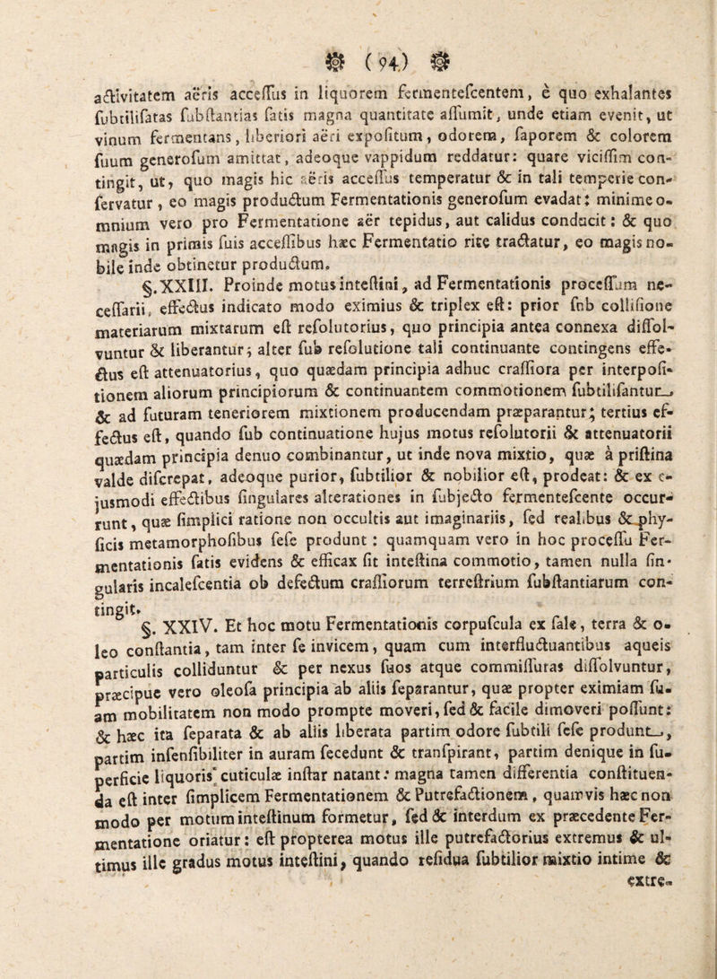 affivitatem aeris accefTus in liquorem feanentefcentem, e quo exhalantes fubiiUfatas fubftantias fatis magna quantitate afliimit, uncie etiam evenit, ut vinum fermentans, liberiori aeri cxpofitum, odorem, faporem & colorem fuutn gcnsrofum amittat, adeoque vappidum reddatur: quare viciiTim con¬ tingit, ut, quo magis hic aeris accefllis temperatur & in tali temperie con»* fervatur, eo magis produdum Fermentationis generofum evadat; minimeo. mnium vero pro Fermentadone aer tepidus, aut calidus conducit; & quo magis in primis fuis acceffibus haec Fcrmentatip rice tradatur, eo magis no¬ bile inde obtinetur produdura, §.‘XXin. Proinde motusintedini, ad Fermentationis proceflam nc« ceffarii, elFediis indicato modo eximius & triplex eft: prior fnb collifione materiarum mixtarum eft rcfolutorius, quo principia antea connexa diffol- vuntur & liberantur^ alter fub refolutione tali continuante contingens effe- dus eft attenuatorius, quo quasdam principia adhuc craffiora per interpoli* tionem aliorum principiorum & continuantem commotionem fubdlifantuu^ & ad futuram teneriorem mixtionem producendam praeparantur; tertius cf- fcdus eft, quando fub continuatione hujus motus refolutorii attenuatorii qusedam principia denuo combinantur, ut inde nova mixtio, quae a priftina valde diferepat, adeoque purior, fubtilior & nobilior e(l, prodeat; & ex c- jusmodi effedibus finguiarcs alterationes in fubjedo fermentefeente occur¬ runt, qus fimpiici ratione non occultis aut imaginariis, fed reahbus (Sc^hy- (icis metamorphofibus fefe produnt : quamquam vero in hoc proceflu Fer¬ mentationis fatis evidens & efficax fit intefiina commotio, tamen nulia fin« guUris incalefcentia ob defedum crafliorum terreftrium fubfiantiarum con¬ tingit* §. XXIV. Et hoc motu Fermentationis corpufcula ex fak, terra 6c o. leo conflantia, tam inter fe invicem, quam cum interfluduantibus aqueis particulis colliduntur & per nexus fuos atque coramilTufas diffolvuntur, prsecipue vero oleofa principia ab aliis feparantur, quae propter eximiam fu. atn mobilitatem non modo prompte moveri, fed «Sc facile dimoveri pofiunt; & haec ita feparata & ab aliis hberata partim odore fubtili fefe produnt.,, partim infenfibiliter in auram fecedunt & tranfpirant, partim denique in fu. perficie liquoris*cuticulae inftar natant: magna tamen differentia conftituen- da eft iutcr fimplicem Fermentationem & PutrefadioneiB, quamvis haec non modo per motuminteflinum formetur, kdde interdum ex praecedenteFcr- mentationc oriatur; eft: propterea motus ille putrcfadlorius extremus & ul¬ timus ille gradus motus inteftini, quando refidua fubtilior mixtio intime & extre.