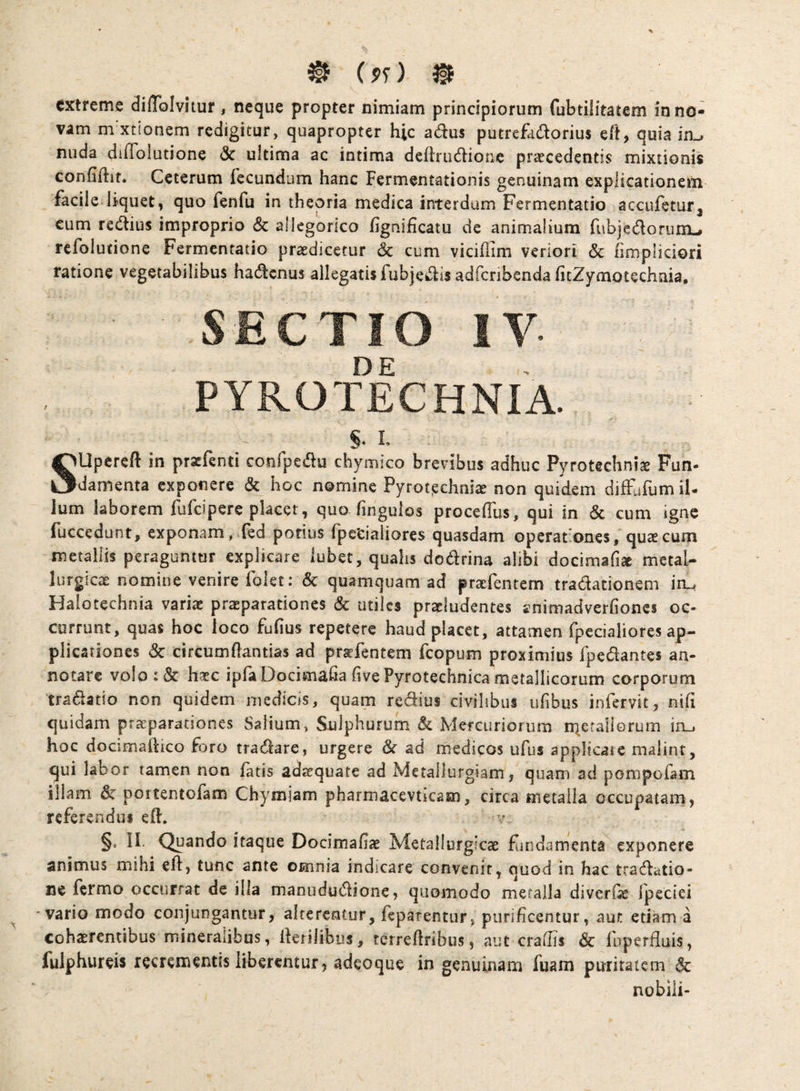 extreme diflblvitur, neque propter nimiam principiorum fubtilitatem in no¬ vam m xtionem redigitur, quapropter hic adus putrefadorius eft, quia in^ nuda dilToiutione <Sc ultima ac intima deflrudionc praecedentis mixtionis confiftit. Ceterum fecundum hanc Fermentationis genuinam explicationem facile liquet, quo fenfu in theoria medica interdum Fermentatio accufetur, cum redius improprio & allegorico figniiicatu de animalium fubjedoninu refoiutione Fermentatio praedicetur 6c cum viciflim veriori & hmpliciori ratione vegetabilibus hadenus allegatisfubjedis adfcribenda ficZymotechnia, SECTIO IV PYROTECHNIA. §. L SUpereft in prxfenti confpedu chymico brevibus adhuc Pyrotechniae Fun- damenta exponere & hoc nomine Pyrot^chnlae non quidem diffufumil- Ium laborem fufeipere placet, quo fingulos proceffus, qui in & cum igne fuccedunt, exponam, fed potius fpecialiores quasdam operationes, quae cum metallis peraguntur explicare lubet, qualis dodrina alibi dociraafise metal- lurgicae nomine venire folet: & quamquam ad praefentem tradationem io. Halotechnia vari^ prteparationes & utiles praeludentes gnimadverfiones oc¬ currunt, quas hoc loco fufius repetere haud placet, attamen fpecialiores ap¬ plicationes & circumftantias ad prsfentem feopum proximius fpedantes an¬ notare volo:& haec ipfaDocimafia five Pyrotechnica metallicorum corporum tradatio non quidem medicis, quam redius civilibus ufibus infervit, nih quidam praeparationes Salium, Sulphurum & Mercuriorum r^etailorum iru hoc docimaftico foro tradare, urgere & ad medicos ufus applicate malint, qui labor tamen non fatis adaequate ad Metallurgiam, quam ad pompofam illam & portentofam Chymjam pharmacevticam, circa metalla occupatam, referendus eft. §. II. Quando itaque Docimafiae Metallurgicae flindamenta exponere animus mihi eft, tunc ante omnia indicare convenit, quod in hac tradatio- ne fermo occurrat de illa manududione, quomodo metalla diverfie fpeciei vario modo conjungantur, alterentur, feparentur, purificentur, aur. etiam a cohaerentibus mineralibus, fferilibus, terrefiribus, aut crafiis & fuperfiuis, fulphureis recrementis liberentur, adeoque in genuinam fuam puritatem & nobili-