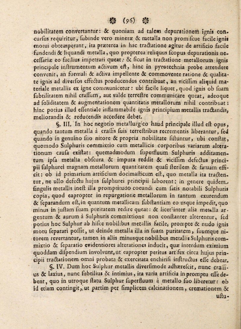 © (pO © nobilitatem convertantur: & quoniam ad talem depurationem ignis cott. cuiTus requiritur, fubinde vero minerae & metalla non promifcue facile ignis motui obtemperant, ita prseterea in hac tradatione agitur de artificio facile ‘fundendi Sc liquandi metalla, quo propterea reliquus fcopus depurationis ne- ceffariae eo facilius impetrari queat; ficut in tradatione metallorum ignis principale inftrumcntum adivum eft, hinc in pyrotechnia probe attendere convenit, an formali & adiva impellente & commovente ratione dc qualita¬ te ignis ad diverfos eifedus producendos contribuat, an vicifTim aliquid ma¬ teriale metallis ex igne communicetur : ubi facile liquet, quod ignis ob fuam fubtilitatem nihil craffum, aut valde terreftrc communicare queat, adeoque ad foiiditatem & augmentationem quantitatis metallorum nihil contribuat; hinc potius illud cflentiale inflammabile ignis principium metallis tradandis, meliorandis 8c reducendis accedere debet. §. III. In hoc negotio metallurgico haud principale illud eft opus, quando tantum metalla a craifis fuis terreftribus recrementis liberantur, fed quando in genuino fuo nitore & propria nobilitate fifiuntur, ubi confiat, quomodo Sulphuris commixtio cum metallicis corporibus variarum altera- tionurn caufa exifiat: quemadmodum fuperfluum Sulphuris additamen¬ tum ipfa metalla obfcura & impura reddit & viciffim defcdlus princi¬ pii fulphurei magnam metallorum quantitatem quafi fterilem & fatuam effi¬ cit: ob id primarium artificium docimafticutn eft, quo metalla ita traden. tur,ne ullo defedu hujus fulphurei principii laborent: in genere quidem.» fingulis metallis ineft illa promptitudo coeundi cum fatis notabili Sulphuris copia, quod eapropter in repurgatione metallorum in tantum exurendum & feparandum efi,ia quantum metallicam fubfiantiam eo usque impedit, quo minus in juftam fuam puritatem redire queat: & licetinter alia meUilla ar* gentum & aurum a Sulphuris commixtione non confianter alterentur, fed potius hoc Sulphur ab hifce nobilibus metallis facile, prompte & nudo ignis motu feparari poffit, ut deinde metalla illa in fuam puritatem, Tuumque ni¬ torem revertantur,-tamen in aliis minusque nobilibus metallis Sulphuris com¬ mixtio feparatio evidentiores alterationes inducit, quae interdum eximium quoddam difpcndium involvunt, iit eapropter peritus artifex circa hujus prin¬ cipii tradationem omni probata & exercitata enchirifi inftrudus clTe debeat. §, IV. Dnm hoc Sulphur metallis diverfimode adhaerefeit, nunc craffi- us & laxius, nunc fubtilius & intimius, ita varia artificia in promptu efle de¬ bent, quo in utroque ftatu Sulphur fuperfluum a metallo fuo liberetur : ©b id etiam contingit,'ut partim per firaplicem calcinationcm, cremationem & uftu-
