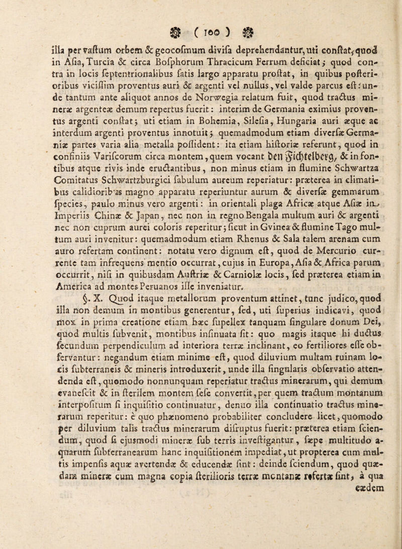 iiia pervafliim orbem & geocofmum divifa deprebendantuf^uti eonf^at^qnoJ in Aiia, Turda & circa Bofphoruni Thracicum Ferrum dcfidat,* quod con¬ tra in locis feptentrionalibus fatis largo apparatu proftat, iri quibus pofteri- oribus vidffim proventus auri dc argenti vel nullus^vel valde parcus eft^un¬ de tantum ante aliquot annos de Nor^vTCgia relatum fiik, quod tradus mi- ncrae argenteae demum repertus fuerit: interim de Germania eximius proven¬ tus argenti conkat j uti etiam in Bobemia, Silelia, Hungaria auri aeque ac interdum argenti proventus innotuit ^ quemadmodum etiam diverfaeGerma- Tiix partes varia alia metalla poliident: ita etiam hiftoriac referunt ^ quod in confiniis Varifeorum circa montem, quem vocant §ic{)tdbCV9/ 6c in fon¬ tibus atque rivis inde erudantibus, non minus etiam in flumine Schwartza Comitatus Schwartzburgici fabulum aureum reperiatur: praeterea in climati¬ bus ealidioribmagno apparatu reperiuntur aurum & diverfae gemmarum fpecies ^ paulo minus vero argenti: in orientali plaga Africae atque Afiac in^ Imperiis Chinae 5c Japan, nec non in regno Bengala multum auri 6c argenti nec non cuprum aurei coloris reperltur j fieut in Gvinea & flumine Tago mul¬ tum auri invenitur: quemadmodum etiam Rhenus 6c Sala talem arenam cum auro refertam continent: notatu vero dignum, efl, quod de Mercurio cur¬ rente tam infrequens’mentio occurrat,cujus in Europa,Afia(Sc Africa parum occurrit, nifi in quibusdam Auftriae dcCarniolae locis, fcd praeterea etiam in America ad montes Peruanos ille inveniatur. X. Quod itaque metallorum proventum attinet, tunc judico,quod illa non demura in montibus generentur, fed, uti fuperius indicavi, quod mox in prima creatione etiam Baec fupellex tanquam Angulare donum Dei, quod multis fubvenit, montibus infinuata fit: quo magis itaque bi dudus fecundum perpendiculum ad interiora terrse inGlinant, eo fertiliores efleob- fervantur: negandum etiam minime efl, quod diluvium multam ruinam lo¬ cis fubterraneis & mineris introduxerit,unde illa Angularis obfervatio atten¬ denda cfl,quomodo nonnunquam reperiatur tradus mincrarum, qui demum evanefeit dc in ftcrilcm montem fefe convertit,per quem tradum montanum interpofitum fi inquifitio continuatur, denuo iiia continuatio tradus mine- farum reperitur: equo phaenomeno probabiliter concludere licet,quomodo per diluvium talis tradus mincrarum difruptus fuerit: praeterea etiam feien- dum, quod fi ejusmodi minerx fub terris invefligantur, fxpe multitudo a- qtfarurn fubferranearum hanc inquifitionem impediat,ut proptcrca cum mul¬ tis impenfis aquae avertendx & educendx fint: deinde fciendum, quod qux- darm minerx cum magna copia flerilioris terras mentanx refertas fint^ a qua easdem
