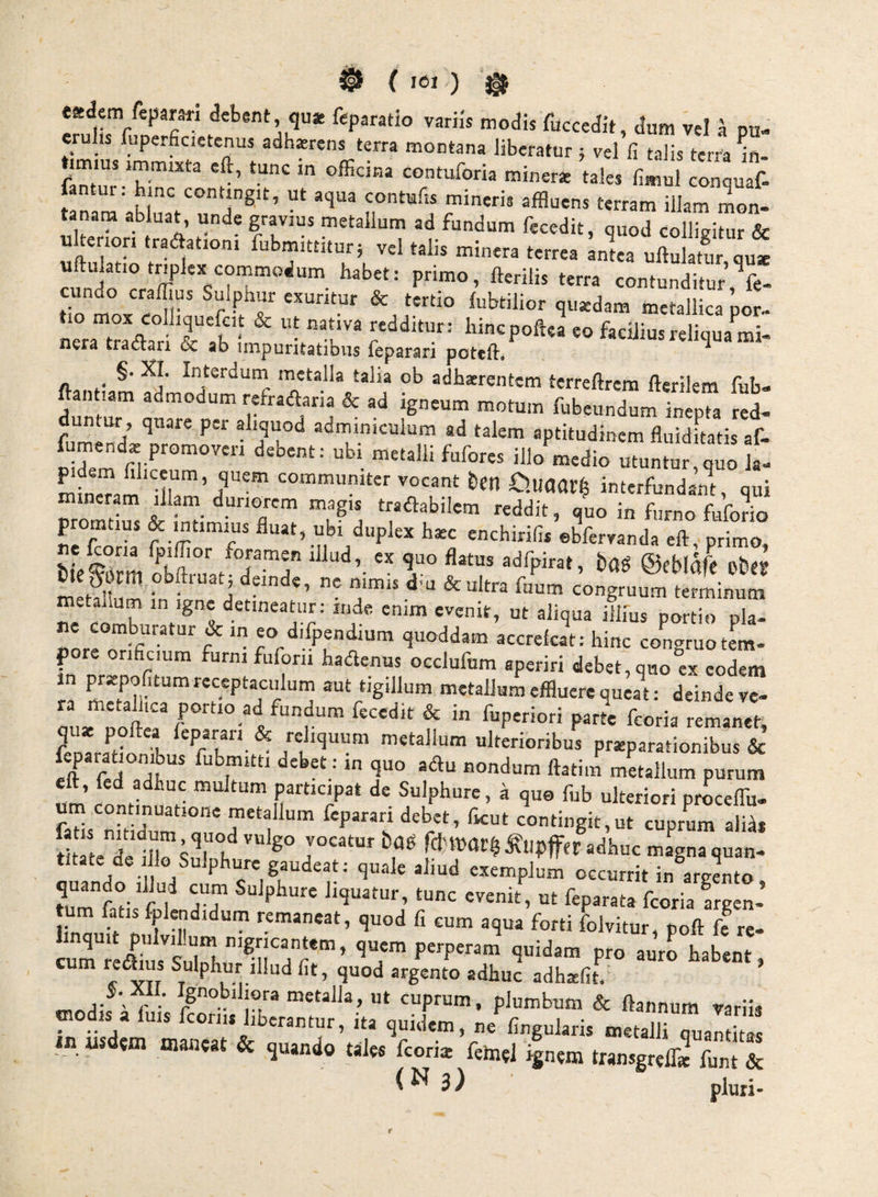 { ICI ) eadem fepami debent qu* feperatio variis modis fuccedit, dum vel ^ pu- e u is luperficietenus adharens terra montana liberatur ; vel fi talis terra in¬ timius immixta eft, tunc in officina contuforia minerat tales fimnl conquaf- fantur. hinc contingit, ut aqua contufis mineris affluens terram illam mon¬ tanam abluat, unde gravius metallum ad fundum fecedit, quod collivitur & ulterion traftationi fubmittitur; vel talis minera terrea Llea uSr qut uftulatio triplex commodum habet: primo, fterilis terra contunditur ^fe- tT^oxiSr lubtilior qu«dam taetallicapor- nera tradar? & ah’ f hincpoftea eo facilius reliqua mi- nera tractari oc ab impuritatibus feparari poteft* ^ §. XI. Interdurn metalla talia ob adhaerentem terreftrem fterikm fub- ftai, lam admodum refradaria & ad igneum motum fubeundum inepta red- dunlur , quare per aliquod adminiculum ad talem aptitudinem fluiditatis af- fumend* promoveri debent: ubi metalli fufores illo medio utuntur quo 1 mfneTamT”’/'® ‘^«““uniter vocant E)en €).uaar| interfundant, qui roineram illam duriorem magis tradabilem reddit, quo in furno Motio promtius & intimius fluat, ubi duplex haec enchirifis ©bfervanda eft, primo «X quo flatus adfpirat, i)(Jg ©cbl^fc obey tie^orm pbftruatj d«nde, nc nimis dffl & ultra fuum congruum terminum metallum in igne detineatur: inde enim evenit, ut aliqua illius portio pla¬ ne comburatur & in eo difpendium quoddam accrekat: hinc congruo tem- pore orificium furni fuforii hadenus occlufum aperiri debet, quo ex «^«1 Ta u metallum effluere queat: deindeve- miie foftir r ^ fiipwiori parte feoria remanet, Ift rS aondum ftatim metallum purum en ^ participat de Sulphure, a quo fub ulteriori proceffii- um coimnuatione metallum feparan debet, ficut contingit,ut cuprum alid* tSeTlll'^'^!'^rdnvar^ j^upfferadhuc magna quan¬ titate de lio Sulphure gaudeat: quale aliud exempC occurrit in aranto ?ur?atis TT f-coHa frglL’ cuTfU^us slrh”’®n^ quem perperam quidam pro auro habent, cum rei^us Sulphur illud fit, quod argento adhuc adh^fit. ^oomora metalla, ut cuprum, plumbum & ftannum variis modis a fuis feorn, liberantur, ita quidem, ne Angularis metaUiTualZ in usdsm maneat & quando tales feoria femel ignem transgrelT» funt & <^3) pluri-