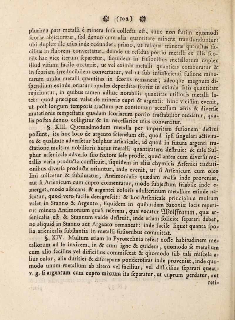 ^ Cio») ^ plurima pars metalli e minera fufa collefta eft, tunc non ftatim ejusmodi Icorix aDjiciuntui, led denuo cum alia c^uantitate niineraj transFundunturi ubi duplex ille ufus inde redundat, primo, ut reliqua miners quantitas fa¬ cilius in fluorem convertatur, deinde ut refidua portio metalli ex illis fco- nis bac vice iterum leparetur, liquidcm in fullonibus metallorum duplex illud vitium facile occurrit, ut vel eximia metalli quantitas comburatur 5c in fcoriam irreducibilem convertatur, vel ut fub infufficienti fufione mine- tarum multa metalli quantitas in fcoriis remaneat, adcoque naa?num di- fpendium exinde oriatur; quales deperdite fcorite in eximia fatis quantitate rejiciuntur, in quibus tamen adhuc notabilis quantitas utilioris metalli la¬ tet: quod praecipue valet de mineris cupri & argenti: hinc viciffira evenit, ut poft iongum temporis tradfum per continuum accefllim aeris & diverfie mutationis tempeftatis quadam feoriarum portio traSabilior reddatur, qua¬ lis poftea denuo colligitur & in neceffarios ufus convertitur. ^ § Qucmadmoduiri metalla per imperitam fulioncna deflrui poffunt, ita hoc loco de argento fciendum eft, quod ipfi fingulari aaivita- te & qualitate adverfetur Sulphur arfenicale, id quod in futura argenti tra- aationc multam nobilioris hujus metalli quantitatem deftruit; & tale Sul¬ phur arfenicale adveifo fuo fcetore fefe prodit, quod antea cum diverfls me¬ tallis varia produaa conftituit, fiquidem in aliis chymicis Arfcnici traaati- onibus diverfa produaa oriuntur, inde evenit, ut fi Arfenicum cum oleo lini iiufcetur & fublimatur, Antimonialis qujedam malTa inde proveniat, aut fi Arfenicum cum cupro crementatur, modo fubjeaum friabile inde e- mergat,modo albicans & argentei coloris adulterinum metallum exinde na- fcatur, quod vero facile denigrefeit: & hoc Arfenicale principium multum valet in Stanno & Argento , fiquidem in quibusdam Saxoniz locis repeti¬ tur minera Antimonium quafi referens, quae vocatur ^oljfcamm, quae ar- fenicalis eft & Stannum valde deftruit, inde etiam folicite feparari debet, ne aliquid in Stanno aut Argento remaneat: inde facile liquet quanta fpo- lia arfenicalis fubftantia in metalli fufionibus committat. §• XIV. Multum etiam in Pyrotechnia refert nofle habitudinem me¬ tallorum ad fc invicem, in & cum igne & quidem, quomodo fe metallum cum alio faalius vel difficilius commifeeat & quomodo fub talj niifcela a- lius color, alia durities dediferepans ponderofitas inde proveniat,inde quo¬ modo unum metallum ab altero vel facilius, vel difficilius feparari queat: V. g. fi argentum cum cupro mixtum ita fcparatur,ut cuprum perdatur, aut reti-