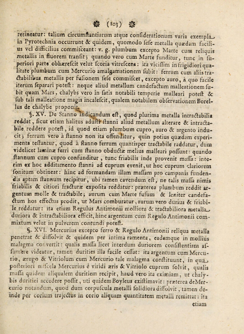 / retineatur: talium circumllantiarum atque confiderationiim varia exempla^ in Pyrotechnia occurrunt & quidem, quomodo fefe metalla quadam facili¬ us vcl difficilius commifccant: v. g. plumbum cxccpto Marte cum reliquis metallis in fluorem tranfit', quando vero cum Marte funditur, tunc in fu- periori parte obhaerefeit vclut fcoria vitrefccns: ka viciffim in frigidiori qua¬ litate plumbum cum Mercurio amalgamationem fubit: ferrum cum aliis tra- dabilibus metallis per fufioncm fefe commifcct, excepto auro, k quo facile iterum leparari poteft: neque aliud metallum candcfadtum mallcationemfu— bit quam Mars, chalybs vero in fatis notabili temperie malleari potefl: 6c fub tali mallcatione magis incalcfcit,qualem notabilem obfervationemBorcl- Ius de chalybe proponit. §. XV. De Stanno indiQ^ndum cfl, quod plurima metalla intractabilia reddat, fleut etiam halitus aduflrflanni aliud metallum alterare & intracta¬ bile reddere potefl, id quod etiam plumbum cupro, auro <Sc argento indu- / cit ^ ferrum vero a flanno non ita offibnditur, quin potius quaedam experi¬ menta tcflantuf, quod a flanno ferrum quantisper tractabile raddatur, dum videlicet laminae ferri cum flanno obducta: melius malleari pofTunt: quando ftannum cum cupro confunditur , tunc friabilis inde provenit maffia: inte- rim ex hoc additamento flanni ad cuprum evenit,ut hoc cuprum clariorem fonitum obtineat: hinc ad formandam illam mafiam pro campanis funden¬ dis aptam ftannum recipitur, ubi tamen cavendum cft, ne talis maffa nimis friabilis 6c citiori fracturae expofita reddatur: praeterea plumbum reddit jir- gentum molle 6c tractabile j aurum cum Marte fufum & leniter candefa¬ ctum hos effectus prodit, ut Mars comburatur, aurum vero durius 6c friabi¬ le reddatur: ita etiam Regulus Antimonii molliora <5c tradlabiliora metalla-^ duriora & intractabiliora efficit, hinc argentum cum Regulo Antimonii com¬ mixtum vclut in pulverem contundi potefl. §. XVI. Mercurius cxccpto ferro dc Regulo Antimonii reliqua metalla penetrat Sc diflolvit & quidem per intima ramenta, eadfmque in mollius malagma convertit: qualis maffa licet interdum duriorem conliftentiara af- fjmere videatur, tamen durities illa facile ceffat: ita argentum cumMercu- rio, a:rugo 6c Vitriolum cum Mercurio tale malagma conflituunt, in oiia_j pofleriori mffcela Mercurius c viridi acris &:Vitriolo cuprum folvit, qualis ma fi'a quidem aliqualcin duritiem recipit, haud vero ita eximiam, ut chaly¬ bis duritiei accedere poftit, uti quidem Boylcus exiftimavit: praeterea deMcr- curio notandum, quod dum corpufcula metalli folidiora diflolvit, tamen de¬ inde per corium trajecflus in corio aliquam quantitatem metalli remittat: ita etiam