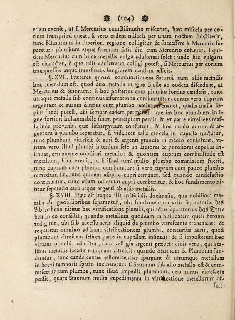 etiam evenit, ul fi Mercurius cumBlfmutho mifcetuf, hasc mifcck per co« rium transprimi queat, fi vero eadem mifcela per unam nodem fubfikerit, tunc Biimuthum in fuperiori regione colligitur & fiicccflire a Mercurio fc- paratur: plumbum atque ftannum fatis diu cum Mercurio cohaeret, fiqui- dera Mercurius cum hifce metallis vulgo adulterari folet: unde hic vulgaris eft ckarader, e quo talis adulteratio colligi potefi, fi Mercurius per corium transprcITus atque transfluens longiorem caudam efficit. §. XVIL Praeterea quoad combinationem Saturni cum aliis metallis hoc fciendum eft, quod duo metalla in igne facile ab eodem difccdant, ut Mercurius & Stannum: fi hoc pofterius cum plumbo fortius candefit, tunc utraque metalla fub continua eflumatione comburuntur, contra vero cuprum argentum & aurum diutius cum plumbo remixtuirf^manet, qualis mafla fac- pius fundi poteft, ubi femper eadem pcro^l^: interim hoc plumbum in i- gne fortiori inflammabile fuum principium perdit & ex parte vitrefeens maf^ fa inde provenit^ qu,s iithargyrium conftkuit: & hoc modo aurum 6c ar^* gentura a plumbo kparatur, fi videlicet talis mifcela in cupella tradatur, tunc plumbum vitrefcit &c auri & argenti granula in medio confiftunt, vi¬ trum vero illud plumbi interdum fefe in laxiores 6c porofiores cupellas in- finiiat, remanente nobiliori metajlo; & quoniam cuprum combuftibilc efi: metallum, hinc evenit, ut fi illud cuml multo plumbo commixtum fuerit, tunc cuprum cum plumbo comburatur: fi vero cuprum cum pauco plumbo ^ remixtura fit, tunc quidem aliquid cupri-reraanet, fed quando candefadio continuatur, tunc etiam rsliquum cupri comburitur: & hoc fundamento ni¬ titur feparatio auri atque argenti ab aliis metallis. §. XVIII. H^c efl: itaque illa artificialis docimafia, qua nobiliora me¬ talla ab ignobilioribus feparantur, ubi fundamentum artis feparatori^ §{b(TCibcU^ nititur hac vitrificatione plumbi, qui adus feparatorius bcu confidit, quando metallum quoddam in bullientem quafi fluxum tcdigltur, ubi fub acceffuadis aliquid de plumbo vitrefeente transhalat: & requiritur omnino ad hanc yitrificationem plumbi, concurfus aeris, quod plumbum vitrefeens fefe ex parte in cupellam infinuat: & fi impoflerumhec vitrum plumbi reducitur, tunc vefligia argenti prxbet: cinis vero, qui a ta¬ libus metallis fecedk nunquam vitrefcit: q[uando -Stannum & Plumbum fun¬ duntur tunc candefeentes efllorefcentias fpargunt dc utrumque metallum in brevi temporis fpatio incineretur : fi Stannum fub alio metallo efide com- mifeetur cum plumbo, tunc illud impedit plumbum, quo minus vkrelcerc poffit, quare Stannum multa impedimenta in vitriAcatione metallorum of-