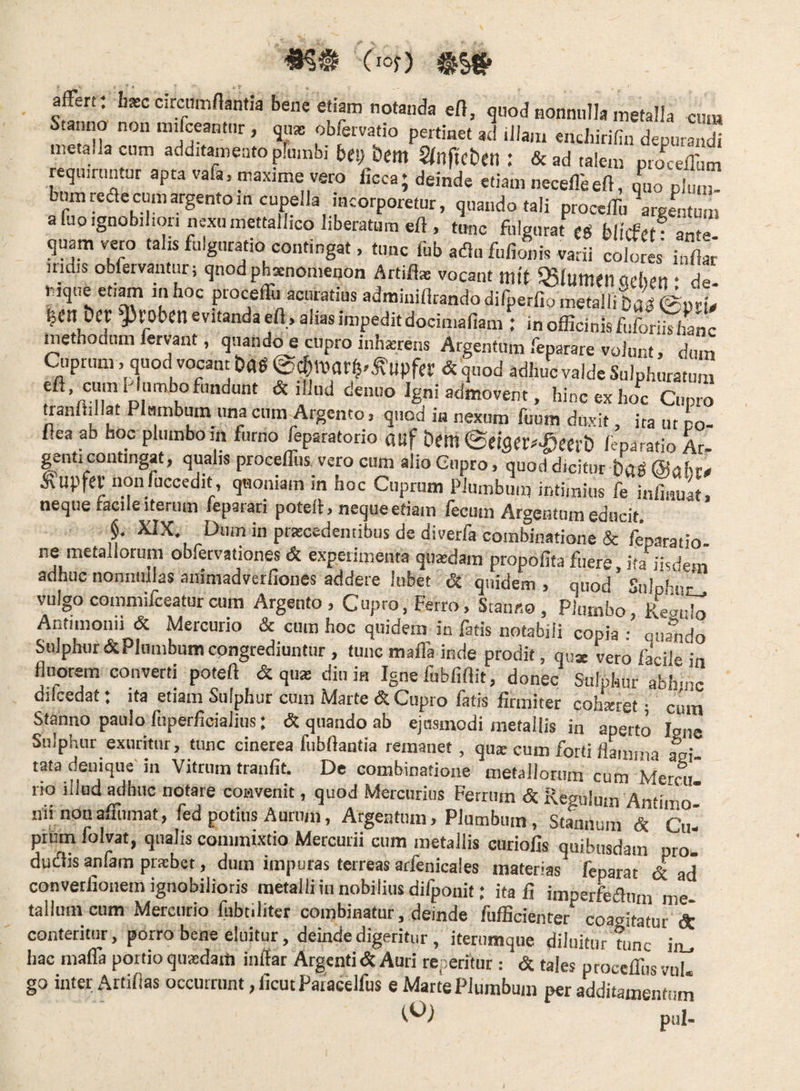 (lof) affert: htec circnmflantia bene etiam notanda eD, quod nonnulla metalla cum nno non mffceantur, qu® obfervatio pertinet ad iJIaiii enchirifin depurandi metalla cum additamento plumbi bet) im S(ltftct)en : &ad talem pro^eeffum requiruntur apta vafa, maxime vero ficca; deinde etiam neceffeeft, L phnZ bum reae cum argento m cupella mcorporetur, quando tali proceffu \rgentum afuoignobil.ori nexu mettallico liberatum eft, tunc fulgurat hlicfct • anm quam veto talis fulguratio contingat, tunc fub adu fufionis varii coloreV inllar’ iridis obfervantiir; qnod pheenomenon Artifl* vocant mif g51umen (iehi-n • de |en DcC }3l'0ben evitanda efl jahas impedit docimaliam : in officinis fiiforiis hanc methodum fervant, qnand^ cupro inhasrens Argentum feparare volunt, dum Cuprum > q«od vocant ^ upfer & quod adhuc valde Sulphuratum tienuo Igni admovent, hincexho^c Cupro tranihllat Plumbum una cum Argento > quod in nexum fuum duxit ita ut co- flea ab hoc plumbo in furno feparatorio auf Dm ©eigw^^eert) feparatio Ar¬ genti contingat, qualis proceffus vero cum alio Cupro, quod dicitur ba^ ©nbr# ^upfet non fuccedit, quoniam in hoc Cuprum Plumbiini intimius fe infiiiuat, neque tacile Iterum leparari potelh neque etiam fecum Argentum educit. §, XIX, Dum in pratcedentibus de diverfa coinbinatione & /eparatio- ne metallorum obfervationes & experimenta quasdam propofita fuere ita iisdem adhuc nonnullas animadverfiones addere lubet quidem , quod ’ Snlphuc_. vulgo commifceatur cum Argento, Cupro, Ferro, Stanno, Plumbo, Reaido Antimonii & iMercurio & cum hoc quidem in fatis notabili copia ; onando Sulphur & Plumbum congrediuntur, tunc maffa inde prodit, quae vero faciD in fluorem converti poteft & qua: diu in Ignefubfiftit, donec Sulphur abhinc dilcedat: ita etiam Sulphur cum Marte & Cupro fatis firmiter cohxret; cum Stanno paulo fuperficialius; & quando ab ejusmodi metallis in aperto Igne Sulphur exuritur, tunc cinerea fubftantia remanet, qus cum forti flLima agi¬ tata deuique' in Vitrum tranfit. De combinatione metallorum cum Metrn lio illud adhuc notare convenit, quod Mercurius Ferrum & Regulum Antimor nii nonafilimat, fed potius Aurum, Argentum, Plumbum, Stannum & Cu¬ prum folvat, qualis commixtio Mercurii cum metallis curiofis quibusdam ptoi duiflis anfam prsbet, dum impuras terreas arfenicales materias feparat & ad converfionem ignobilioris metalli in nobilius difponit; ita fi imperfeaiim me talium cum Mercurio fubtiliter combinatur, deinde fufficienter coagitatur dt conteritur, porro bene eluitur, deinde digeritur, iterumque diluitur tunc ia^ hac maffa portio quadam inflat Argenti&Aari repetitur : <5c tales proceffus vul. go inter Artiflas occurrunt ,ficutParacelfus e Marte Plumbum per additamentum pul-