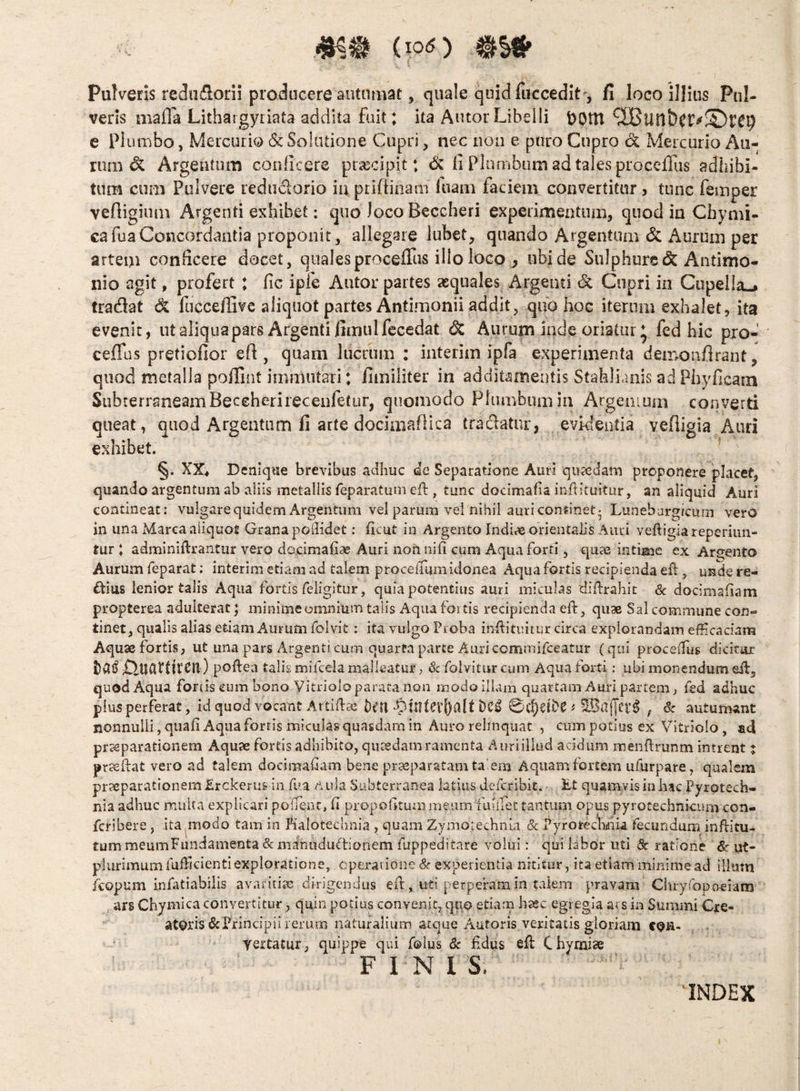 (too Pulveris redii^lorn producere antnmat, quale quid fiiccedit', fi loco illius Pul¬ veris niafla Lithaigyriata addita fuit: ita Autor Libelli DOtU e plumbo, Mercurio 6c Solutione Cupri, nec non e puro Cupro d Mercurio Au¬ rum & Argentum conficere praecipit: <5w fi Plumbum ad tales procefius adhibi¬ tum cum Pulvere reduclorio ia priftinam fuam faciem convertitur , tunc femper veftigiuin Argenti exhibet; quo loco Beccheri experimentum, quod in Cfaymi- cafuaConcordantia proponit , allegare lubet, quando Argentum & Aurum per artem conficere docet, qualesprocefiTus illo loco , ubi de Sulphure (Sc Antimo- nio agit, profert : fic ipfe Autor partes aequales Argenti & Cupri in Cupella^ tradat d fucceflive aliquot partes Antimonii addit, quo hoc iterum exhalet, ita evenit, ut aliqua pars Argenti fimulfccedat ^ Aurum inde oriatur * fed hic pro- ceflus pretiofior efi , quam lucrum : interim ipfa experimenta demonflrant, quod metalla poffint immutari: fimiiiter in additamentis Stahliaiiis ad Phyficam Subterraneam Beccherireceufetur, quomodo Plumbum in Argenmm converd queat, quod Argentum fi arte dociaiaflica tradatur, evidentia vefligia Auri exhibet. ' §. XX4 Deniqtie brevibus adhuc dc Separatione Auri qu?edam proponere placet, quando argentum ab aliis metallis feparatum cfl, tunc docimafia inflituitur, an aliquid Auri contineat: vuigarequidem Argentum vel parum vel nihil auri continet 5 Luneburgicmn vero in una Marea aliquot Grana podidet: ficut in Argento Indice orientalis Auri veftigiareperiun- tur : adminiftrantur vero docimafiae Auri nonnifi cum Aqua forti, quae intibe ex Argento Aurum feparat; interim etiam ad talem proceiTum idonea Aqua fortis recipienda efl:, unde rea ftius lenior talis Aqua fortis feligitur, quia potentius auri miculas diftrahic & docimaiiam propterea adulterat; minime omnium talis Aqua fortis recipienda eft, quae Sal commune con¬ tinet, qualis alias etiam Aurum folvit: ita vulgo Proba inilituitur circa explorandam efficaciam Aquae fortis, ut una pars Argenti cum quarta parte Auri commifeeatur (qui proceilus dicitor ) poftea talis mifcela mallcatur > 3c foivitur cum Aqua forti; ubi monendum eif, quod Aqua fortis eum bono Vitrioloparata non modo illam quartam Auri partem, led adhuc pius perferat, id quod vocant Artidae Dell 0C§eii?^ ^ , 8c autumant nonnulli, quafiAquaforrismiculasquasdam in Auro relinquat , cum potius ex Vitriolo, aci praeparationem Aquae fortis adhibito, quaedam ramenta Auriillud acidum menftrunm intrent t prteftat vero ad talem docis-nafam bene praeparatam talem Aquam fortem ufurpare, qualem praeparationem Erckerus in fi?a /^ada Subterranea latius deferibit. £t quamvis in hac Pyrptech- nia adhuc multa explicari poflent, h propohtumineum fuliTec tantum opus pyrotechnkum con- feribere , ita^modo tam in Pialotechnia , quam Zymoiechnia & Pyrotechdiia fecundum inftltu- fummeumFundamenta&mdnududtioriem fuppeditare volui: qui labor uti 3c ratione &■ ut- plurimum lufficientiexploratione, operatione Sc experientia nititur , ita etiam minime ad illam kopum iniatiabilis avaritije dirigendus effi , uti perperam in taieni pravam Ciuyropoeiara ars Chymica convertitur, quin potius convenit, qiio etiarn haec egregia ars in Summi Gre- atpris tScPrincipii rerum naturalium atque Autoris veritatis gloriam cpH- yertatur, quippe qui folus & fidus efi: Chyraiae FINIS, UNDEX