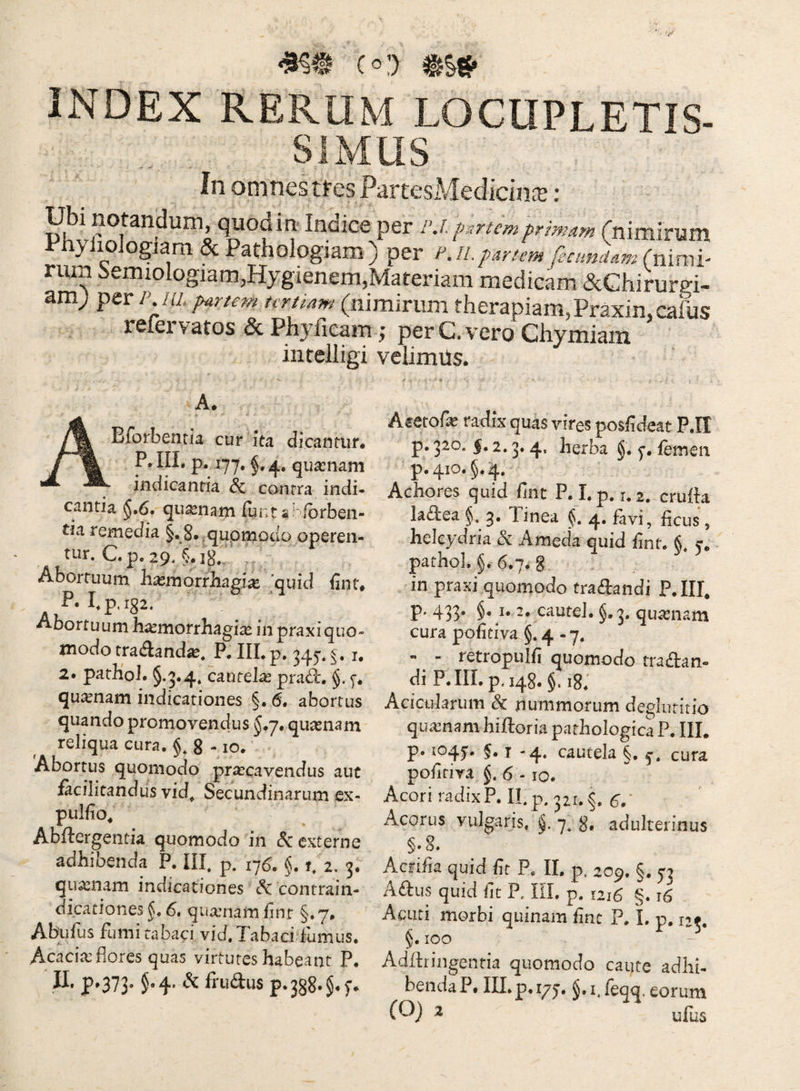 •8?@ c»:) INDEX rerum LOCUPLETIS¬ SIMUS In omnes tres PartesMedicincT m Ubi notandum, quodm- Indice per i\i. p.rtcmprimam rnimirum Phyliologiam & Pathologiam ) per p.il partem fecundam (nxxvyi- rum -^emiologiam^Hygienem^Materiam medicam &Chirurgi- am; p ul jy^rtem urtiam (nimirum therapiam, Praxin.caliis rcieivatos & Phyficam ^ per C. vero Chymiain intelligi velimiis. A. Bforbenria cur ita dicantur. P. IIL p. 1-7^, quasnam indicantia & contra indi¬ cantia §,6. quinam funt aKfbrben- tia remedia §.8.,quomodo operen¬ tur. C.p. 29. Abortuum h^morrhagi^e quid fint. P. hp.i82. Abortuum h^morrhagi^ in praxi quo¬ modo tradandas. P. IIL p. 345. f. i, 2. patKoL §.3.4* cautelas pra(^. §. quasnam indicationes §. 6. abortus quando promovendus J.y, quasnam reliqua cura. §, g -10. Abortus quomodo praecavendus auc facilitandus vid. Secundinarum ex- pulfio^ Abftergentia quomodo in <5: externe adhibenda P. IIL p. 176. §. 1. 2. 3. quasnam indicationes ^ contrain- dicationes fu 6, quainam hnr §. 7. Abulus fumi tabaci vici. Tabaci fumus. Acacias flores quas virtutes habeant P. II. p»373- 5« 4* ^ frudus p*388»§.^ Asetofe radix quas vires posfldeat P.II p. 320. |. 2.3.4, herba §. femen p.410. §.4. Achores quid fint P. Lp. 1.2. crufta ladea §. 3. linea f, 4, fivi, fleus , heleydria (5c Ameda quid fint. §. 5-. pathol. §. 6.7. 8 in praxi quomodo tradandi P.III, p. 433. §. 1.2. cautel. §.3. quinam cura pofitiva §.4-7. - - retropLiifi quomodo tradan- di P.IILp.148. §. ig; Acicularum nummorum deglutitio quasnam hifloria pathologica P. IIL p. 1045'* §• J '4* cautela §. cura poiitiva §. 6 - 10. Acori radix P. II.p. 321.^. Acorus vulgaris, f. 7, g, adulterinus §.8. Acriiia quid fit P. II. p. 209. §. 53 Adus quid Iit P. IIL p. 1216 §. 16 Acuti morbi quinam fine P. L p, 125. §. ICO Addriiigenria quomodo caute adhi¬ benda P. m.p.iyj. J.iTeqq. eorum ^ ufus