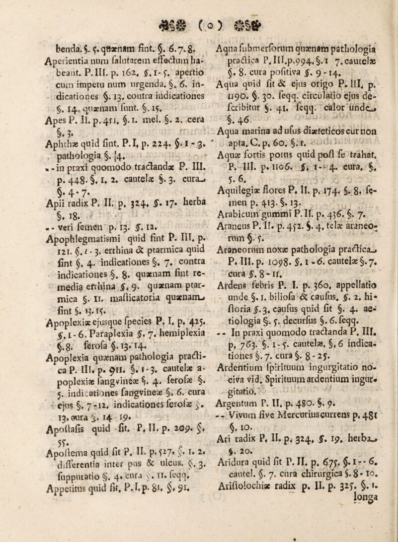 benda. §. f qtt«nam fint. §* 6.7.8- aperientia nuni falutarein effedum ha¬ beant. P.in. p. 162, apertio cum impetu num urgenda. §. 6. in¬ dicationes 13. contra indicationes §. 14, qiiaenam fiint. §. 15. Apes P. II. p.4fi* §.i. mei. §. 2. cera §♦ 3* Aphthas quid fint. P.I, p. 224. §. I - 3. pathologia §. 14* ^ • -in praxi quomodo traclandae P. III. p. 448' §♦ U 2. cautelae §. 3. cura-i §• 4* 7* Apii radix P. II. 324, 5*. 17. herba §♦ 18. ^ -- veri femen p. 13. 12. Apophlegmatismi quid fint P. III. p. 121. ^ * 3. errhina dc ptarmica quid fint §. 4. indicationes §♦ 7. contra indicationes §, quxnam fint rc- ‘ media errhina 9. quxnam ptar¬ mica §. II. mafiicatoria quxnanu fint §. 13.15. Apoplexixejusque fpecies P, I. p* 415. 5.1-6. Paraplexia 5. 7, hemiplexia §,8. ferofa §. 13/14* Apoplexia quxnam pathologia pradi- ca P. III. p. 911. §. i'3^ cautelx a- poplexix fangvinex 4. ferofx §. 5. indicationes fangvinex §♦ 6. cura ejus §. 7-12. indicationes ferolae 13.0ura §. 14 19’ Apofiafis quid fit, P. II. p. 20p, §, Apofiema quid fit P. II. p. ^^7* §. u 2» differentia inter pus 3c ulcus. 3. fuppiuatio §♦ 4* cura n* fcqq. Appetitus quid fit. P.hp* 8h §♦ 9^* Aqua fnbmerfbrum qnxnatn pathologia pradica Pjn.p.994,§,i 7.cautelae 8. cura pofitiva 5. 9 -14. Aqua quid fit Sc ejus otigo P. lll^ p, 1190. §. 30. feqq. circulatio ejus de- fcribitur §. 41. feqq. calor undcL» §.46. Aqua marina ad ufus dixteticos cur non apta.C.p, 60, §. r. Aqux 'fortis potus quid pofi fe trahat, p, III. p. 1106. 5. 1-^ 4. cura. §. 5-6. ' Aquilegix flores P* II. p. 174. §. 8* fe¬ men p. 413. §. 13. Arabicum'gummi P. IL p. 456. §. 7. Araneus P. If. p. 4)2. §• 4* araneo¬ rum §.5'. Araneorum noxx pathologia pradica.» P. III. p. 1098. I cautelx§.7. cura 5* 8 - II* Ardens febris P. I. p. 360. appellatio unde §. I. biliofa caufiis. 5. 2. hi» floria 5.3. caufus quid fit §. 4. ae¬ tiologia §. 5:. decurfus §, 6. feqq. --In praxi quomodo tradanda P. III, p* 763. §. i-f. cautelx. §, 6 indica¬ tiones §. 7. cura §. 8 - 2 j. Ardentium fpirituiini ingurgitatio no¬ civa vid. Spirituum ardentium ingur¬ gitatio. Argentum P. II. p. 480. §. 9. -- Vivum fi vc Mercurius currens p, 481 §. 10. Ari radix P. IL p. 324. f. ip. herbae $. 20. Aridura quid fit P. II. p. 67^. $. 6* caiitel. §. 7. cura chirurgica S* 8» Aiiflolochix radix p. II. p. 327. §. r. longa