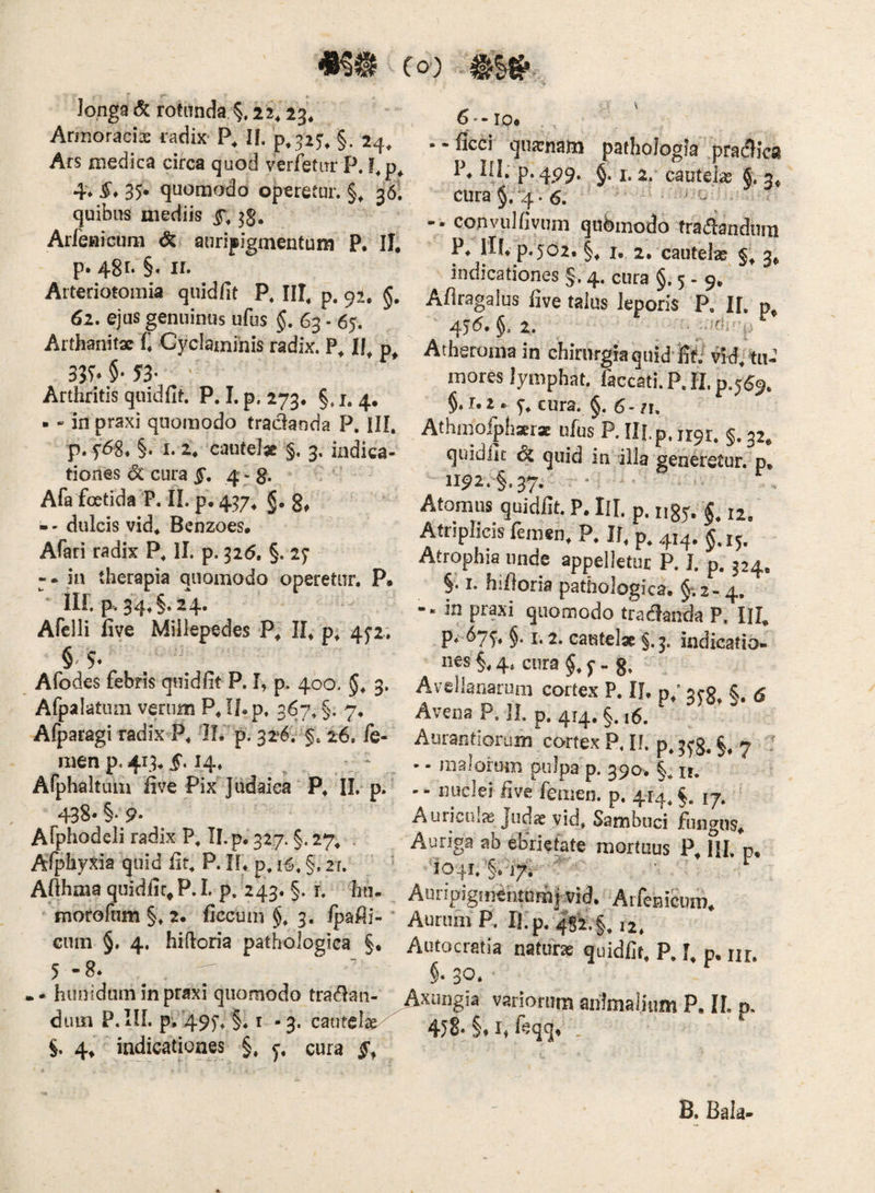 V longa & rotanda 22^ 23, Armoraciae radix- If. §. 24, Ars medica circa quod verfetiTr P. !,p^ 4* 35* quomodo operetur. §, 36. quibus mediis 3§. Arfenicum auripigmentum P, II. p. 48l §. ir. Arteriotomia quidfit P. III, p. 92. 62. ejus genuinus ufus §, 63 - 65. Arthanitae C Cyclaminis radix. P, II, p, 33S*§'S3^ - Arthritis quidfit. P. I. p, 273. §.1.4. ■ - in praxi quomodo tradanda P. ill, p. §. I. 2. caute!» §. 3, indica¬ tiones <5c cura 4-8- . ' Afa foetida P. IL p. 457, g, g, - - dulcis vid. Benzoes. Afari radix P, 11. p. ^26, §. 27 -. in therapia quomodo operetur. P. ‘ iir. p. 34,§.24. Afelli five Miilepedes P, II* p* 4^2; §/5. Afodes febris quidfit P. I, p. 400. 3. Afpalatum veriim P. If. p. 367. §. 7. Afparagi radix P. 11.'p. 3261$; 26. fe- men p. 413.5.14. ^ Afphaltum five Pix Judaica P. II. p. 438. §. 9- Afphodcli radix P, Tl.p. 327. §. 27. . Afphyxia quid fit, P. II. p, 16, §, 21. Afthma quidfit^ P.L p. 243. §. r. hu. morofum §. 2. ficcum §. 3. /pafii- Gum §. 4. hifioria pathologica §, 5-8* ^ .. hunidum in praxi quomodo tradan- dum p. m. p. 49f. §. 1.3. caute!»  §. 4^ indicationes §, j, cura 6--IO* --ficci qiiasnatn paihologia .praefica P. IU; p.4p9. §. 1.2. cautelas fi. 3, cura §.“4.6. *• ' u copvulfivuin qubinodo fraiiandum P. rll. p.502, §, I. 2, cautelae §, 3, indicationes §. 4. cura §.5-9. Aflragalus live talus leporis P. If, p, 45<5. §. 2. Atheroma in chirurgia quid'iif7 Vid. tu-’ mores lymphat, faecati. P. II. §.1.2. f. cura. §. 6-71. AthinoiphaErx ufus P. IlLp, 1191, §. 32. quidllt & quid iti illa generetur.^ p, 1192. §.37. • . .. Atomus quidfit. P. IU. p. i,3j. 12. Atriplicis femen, P. 11. p. g.15. Atrophia unde appelletur P. I. p, 324. §. I. hifloria pathologica. 5-.2- 4. -. in praxi quomodo tradanda P. III. P<-67^, §. 1,2. cautel* §.5. indicatio¬ nes 4, cura §. f - 8, Avellanarum cortex P. II, p,‘ 3^0 §. g Avena P. II. p. 414. §. i6. Auiantiorum cortex P. 11. p. §, 7 T • • malorum pulpa p. 390. §. n, - - nuclei five femen, p. 414. §. 17. Auriculx Judae vid. Sambuci fungus. Auriga ah ebnetate mortuus P. IU. d, 'io4i.'§.i7i ^ Auripig!nentam| vid. Arfenicum. Aurum P, Ifp, 4S2.§. 12. Autocratia naturae quidfit. P. f. p. m. §* 3*^. Axungia vatiorum animalium P. II. p. 458. §. I, ftqq. B. Bala-