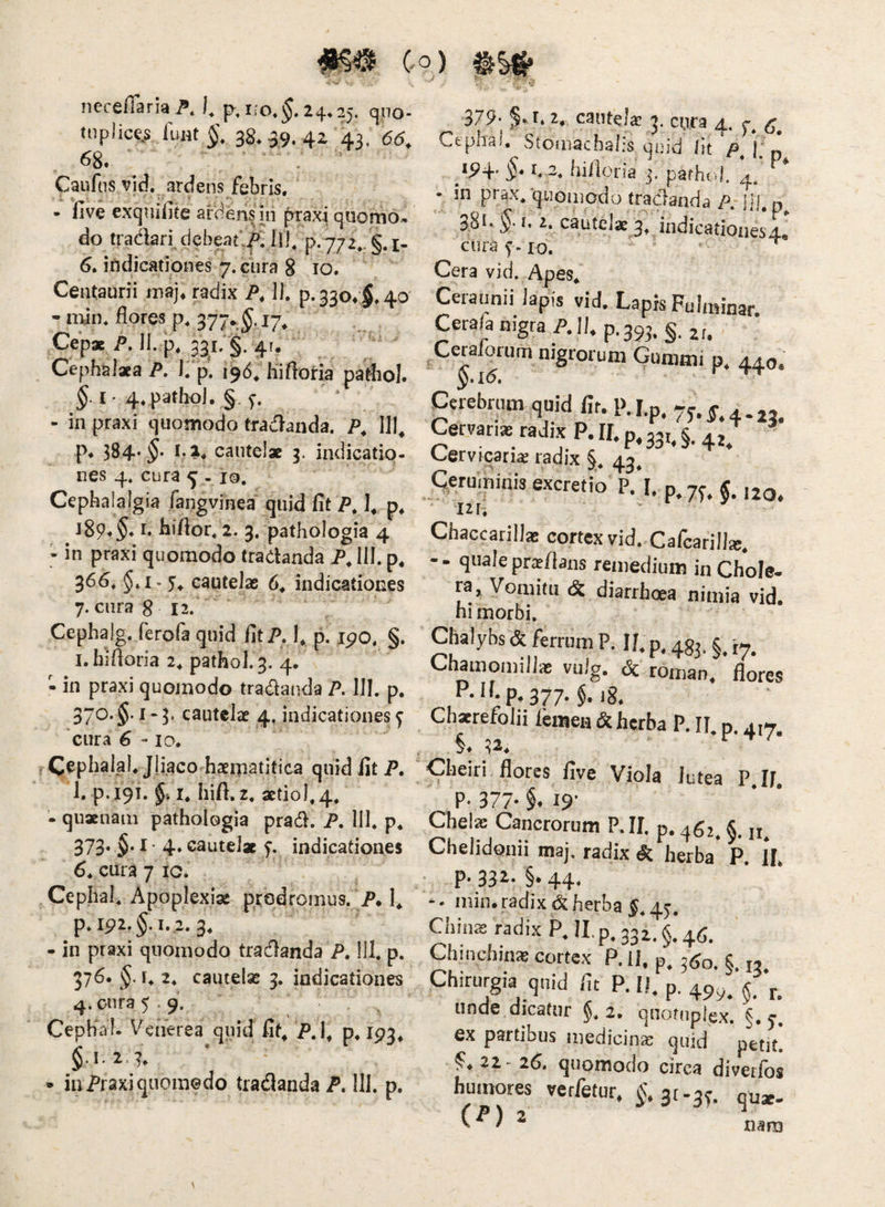 necefiaria A ). p.i;o.$.24.25. qno- ti)plice.s fuHt 38. 39. 4Z 43, 66. 68. . . ’ Caufns vid. ardens febris. • five exqnifite artiens ui prax^ quomo* do tradari, debeat;^. Ij], 6. indicationes 7. cura 8 10. CeiUaurii jiiaj* radix P, 11. p.33o*;§.4o - ndn. flores p. 377. 17^ Cepae P. 11. p. 331; §. 4r. Cephalaea P, I. p, 196. hiftoria pafliol. I • 4. pathol. §. - in praxi quomodo tradanda. P, 111^ p* 384* cautelae 3. indicatio¬ nes 4* cura 5 - io. Cephalalgia fangvinea quid fit P. p. iS9*§* I* hiflor. 2. 3. pathologia 4 - in praxi quomodo tradanda P, 111. p, 36^. §.i. 5^ cautelae 6^ indicationes 7. cura 8 12. Cephajg. ferofa quid fitP. I, p. ipo. §. l.hifloria 2. pathol. 3. 4. - in praxi quomodo tradanda P. 111. p. 370. §• I “ 3* cautelae 4, indicationes y 'cura 6 - IO. ^ephalal. Jliacorhaernatifica quid fit P, 1. p. 19T. I. hift, 2. actio 1.4. nam pathologia prad. P. 111. p. 373« §'^ 4» cautelae indicationes 6. cura 7 ic. Cephal. Apoplexiae prodromus. P, p. ipi. §. 1.2.3. - in praxi quomodo tradanda P. 111. p. 376. §. r. 2. cautelae 3. indicationes 4.01^35.9. Cepfial- Venerea quid fit^ P.l, p. 193, • inPraxiqiioraedo tradanda A 111. p. 379- §.t, 2, cautela 3. cnra 4. y. Ctpha., vStomachalis qoid iit P. T p /94’ §-1. 3. billoria 3. parhol. 4. • in prax.rjuGiiiodo tradanda A 11!. p. 38!' $■ I. z, cautelae 3, indicationes4., cura IO. Cera vid. Apes. Ceraunii lapis vid. Lapis Fulminar. Cerala nigra AII. P.39J. §.2,. Cerafortim nigrorum Gummi p. 44.0. $.1(5. Cerebrum quid fir. p. I.n. 7^. Gervari*radixP.ILp.33,4.4J Cervicarias radix §. 43^ Ceruminis excretio P.'l, p. 7^. g ,jg, 12 r. Chaccarilla! cortex vid. Cafcarill*. - - quale prs/laiis remedium in Chole¬ ra, Vomitu & diarrhoea nimia vid. hi morbi. Chalybs & ferrum P. II. p. 433, Chamomillae vufg, <5c roman. flores P.il.p.377. §. jg. Chserefolii Icmen & herba P. IT p. 417 §.^2. Cheiri flores five Viola lutea P.If. P- 377- §. 19' Chete Cancrorum P.II. p. 462^ & jj^ Chelidonii maj. radix & herba P. 11, • P- 33i- §• 44- min. radix & herba f.4y. Chma2radixP.II.p,332.§,'4g. Chinchin* cortex P. ll. p. ^60. §. 13. Chirurgia qnid flt P. II. p. 49^. unde dicatur §. 2. qnotnplex. §. y ex partibus medicina: qnid petit! 22 26, quomodo circa divetlos humores verfetur. $.3(-3y. qx,*.