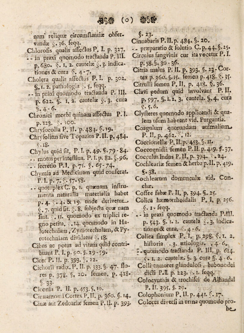 mB (<5) 'mm reliquae ckcnmflaitix obfer- validae §♦ 36.^feqq. Chlorofis qualis affectius T. p. 327* * - in praxi qnoiriodo tradlanda P. III. p.68o. I* 2. caiitel2e'§. 3. indica¬ tiones cura 4 - 7* Cholera qualis alFe<^us P. I. p. 3^^« i. 2. patholqgia n feqq, - - in prixl quomodo tradasida P. III. p. 622. §. 1.2. cautela 1^/3. cura §* 4 “ Chronici morbi quinam afFedlus P. L p.i23* ‘J. 100. Chrylbcolla P, IL p. 484* f • '9* Chryfolitusfive Topazius P.ll. 4S4. . iS- Chylus qoid Iit, P.L p.4p. §.79;84- motus perinteftina. P. i.p. 82*^*9^« fecretio P.I. p.7!. f. <^S’-74* Chymia ad Medicinam quid conferat. F.l. p. 7-f -77-58- • - qnotiiplk C. p* n qnsenam inflru- inenta naturaiia materialia habet p. 4. t. q. & 19. unde derivetui—» 7. quid fit. §.8. fobjeaa quae nam fint. II. quomodo ex triplici re¬ gno petita, v.H/qtiomodo in Ha- lotecbniam, Zyraotechniaai; ^ ^7* roteehniam dividatur 18. Cibus ac potus ad vitasii quid contri- 'buant F. Lp* 9®* ^^f -29- 59. CkerP. 11. p. 393*§*22. Cichorii radix. P. H, p. 333. §. 47. flo¬ res p. 37S. §t 20. femen, p, 418* §• 33' Ciconia ‘P. Ih p.45'3*§*^^‘ Cinnamorr i Cortex P, II, p. 3^0» 14» ’ CkiX aut Zedoariae femen P.il. p. 393. 5* 23. Cinnabaris P.IL p. 484« §. 20. praeparatio ^ folutio C.p.44. §.25« Circulus fangvinis cur itavecetur P.L p. 58* §t 30 • • = Citria malus P. IL p. 393* ^3 * tex p. 360. §. ly. femen p. 418. CitruIli femen P. II. p. 4*^8. §♦ 3*^* Clavi pedum quid invoivant P. II. p.. S97^ 3^ cautela. §,4. cura Clyfletes quomodo applicandi 6c qua¬ lem ufum habeant vid. Purgantia. Coagulum quorundam animalium-i P. 11, p. 462. k 12. Coccionellae P, II. p. 453* Coccognidii femen P.IL p. 4^9» f*37* Cocculiis Indus P. IL p. 394« ^ ^24. Cochlearias femen & herba p.lL p. 419^ Cochlearum domunculas vid. Con- chx. Colfec fabx P. II, p, 394. §. 2f. Colica haemorrhoidalis P, I, P- 2f6. §* feqq. * - in praxi quomodo tradianda P.llJ. p» H3* §• cautela f. 3. indica. tiones& cura. f. 4.-^. Colica fimplex P, I, p. 298. §♦ i. 2, hifioria . 3. aetiologia. .4^ 6,. --quomodo tra^dlanda P. HL ^14» f. h 2. cautels^^ §. 3. cura g. 4 • <5. Colli mmores glandulofi, buboncdei didli P.L p. 223. i. feqq. Colocynthis Si trochifci de Alhandal P. IL 39f, $. 29. Colophonium P, IL p. 441» f • I7* Colores diverfi ia urina quomodo pro- bo