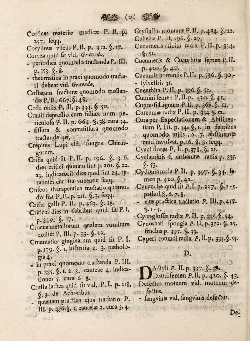 Cortices tHatcnas medicas P. II. p* ^S7* Corylimis vifciis P^II. p^ 37^»§*^7« Coryza quid fit vid* Gf^dvedo, - periodica quomodo tfadianda P« IXI. p,i9. §.8. ^ / * rheumatica in praxi quomodo tracta¬ ri debeat vid. Grdvedo^ Cenarum fraifluras quomodo traflan* ’dx PdU* CoOi radix*P» Ih p* 334* §‘ Cranii deprelRo cum fiffura niim pe- * riculofa P. II. p. 664. §. 38* cura 34, . liffura & contrafitTura quomodo tratflanda 4O4 c* • ; ^ Crepitus -Lripi vid. ifhngus Chirur- gorum. Crifis quid fit P.H- p. '9^- §• 3- dies critici quinam fint p. 201. 22. 72. indicatorit' dies quid fint 24. ty¬ rannici ,cuc ita vocentuc ieqq. . } Crifeos therapeutica tra<ftatio quomo¬ do fiat P.H. p-i- §.3*feq‘l- 'Crifta galli P. II. p.q^J- $• ‘8. ^ Criticus dies in febribus quid. tiftP.I, p.349. §• Crocusitietallotuni ejualem vomitum excitet P. lU. p. 33* §• ^ . Cruentatio gingivarum quid fit P. 1. p. 179. §. I. hiftotia 4. 3- patiiolo- gia4« • in praxi quomodo tradanda P. lil. p. 335^ §• 3^ cautelas 4. indica¬ tiones y. cura 6 8* Crufla lactea quid fit vid» P. I* p* 218* de Achoribns - quasnam practka ejus tradatio P. 111. p. 4|6«.§» l. c^iueise 2* cura, 3» 4. Gfyfiallus montana P. IT» p.4^4> §.722. Cubeb£€ P. II» 396. §.29» Cucumens afiairii radix P, 11. p» 334. §vfr- Cucumeris dt Cucurbitae ftjmen;P»IL •p. 420» 4d», Cucumis horteufis P.iL p. 396» 30 • . fylveftris p, ,CucufWt^ P* IL p. 3^6.§» 32» A Cumini femen P»ll.p» 420»^. 41^ ^CuppesfilLignum P.ll. p. 368. §. U» ^ Curenm* radix P» II» p» 3^34 §. yi. Cura per Expedationem Abftineu- tiam P* Ili. p. 14. §»t. in febribus quomodo utilis , 6. 7. abflmentb »quid involvat, p^ 16» §» 9« feqq. Cyani flores P» II. p»378‘ •§* 21. Cyclaminis arthanitaB radix p. 335’. §• T3. .'Cydonia mala P,II, p^ 397* §♦. 34«4?* men p. 420. ^» 42. tCynanebe quid fit P, L p, Z27^ §% i - y. pathp).§» 6.7.8« - ejus pradica traitatio IU» p.,4y8« §.I-y. . . . . ^Pynoghoflx radix P. II. p» 3,3?- §; 54' Cynosbati fpongia P. 11. p-372- §»2y. ftudus p. 397. §. 33. Cyperi rotundi radix P» 11. p^ 333- ^y* D. DAclyli P. II. p» 397. §♦ 3!^% Dauci femen P.Il» p. 420» §. 43» Deledus motuum vid, motuum dc- fedus. • fangvinis vid^ fangviais defedus. De: