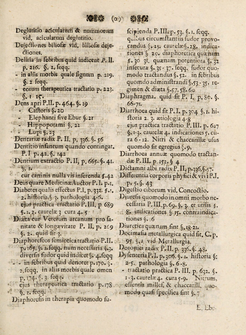 Deglutitio ^dcolaraiii nummorum fcipienda P.in.-p.53. f.i. feqq. vid* acicularum deglutitio. quibus circLimftantiis fudor provo¬ candus §,15. cautela:§.2g, indica¬ tiones § 29. diaphoretica qua:nam Dejedliones biliofae vid^ biliofa^ deje¬ ctiones. Deliria im febribus quid indicent P. II. f.'30 31, quasnam porentiora §. 32. p*2l6. §. i^ feqq. infecura 3^ - 37. feqq. fudor quo- - in aliis morbis quale lignum p. 219. modo tractandus §,52. in febribus §. 2 feqq. quomdoadminifl:randi§.53-35’. re- - eorum therapeutica tradatio p. 223. gimen dc diaeta §.77.58,60 Diaphragma, quid lir P. 1. p, §. 66-71. Diarrhoea quid iit P, I, p. 304 §. i. hi- Iboria 2. 3. aetiologia 4-g - Hippopotami §. 22 v ejus pradica rradatio P. III. p. 627 i’ jLup'i§. 23 ' . . §.1-3. cautelas 4. indicationes j. cu- Dentari^ radix P. II. p, 336. §. 56 ra 6 -12. Nitri & chaccarill^ ufus Dentitioinfintum quando contingar, quomdo Iit egregius J.9, P.I p. 42.5. 142 Diarrhoea annuas quomodo tradan- .Dentium extradio P. II, p, 665* $. 41. das P. IIL p, 152, § 4 ' ■Didamni albi radix P. 11^ p.336,§.57. cur eanirtis nulla vis inferenda ^.42 DifFerentia corporis phyliei^ vivi P.I. DcusqliareMedicinasAudorP.I; p.i. p. 5'. §. 43 Diabetes qualis effedus P.h p. 332. Digeftio ciborum vid, Concodio. - 2rhiftoria,§ 3. pathologia 4-6. Diurelis quomodo in omni morbo ne- ‘ eju^pra^ica tfadatio P.IIf p 689 cellaria P. ni*p.69. §. 3. et utilis §. 1. 2. cautela: 3 cura 4. 5 ‘ .i!8?;;:mdicationes §.15. cbnkaitidica- DiaJta-^ur^ Veterum arcanum prO ia- tiones 16 nitate & longaevitate P. II. p. 269 Diurepea quasnam lint §. 18-21. §. 2. - quid fit 3. Docimafia metallurgica quid Iit, C. p. Diaphorefeos femipticarradatio P.II. .. 9f , §, j vid Metallurgia. i^f, §; jf.feqq. tium neceffaria (^3. Doroniei radix P. II. p, 336. §. 48. diverlis fudor quid indicet §.'4.feqq DyfenteriaPj.p.306. §. 1. hiftoria §: . - in febribus quid denotet p. 170. §. 2-5.. pathologia §. 6 -8. 2.feqq. in aliis morbis quale omen - tradatio pradica P, III. p. 632. §. p, 174* >* 3'' 1-3. cautelas4. cura 5-9. Nitrum, ejus therapeutica tradatio p.178 . effentia millef Sc chaccarill, .^uo- §. r. feqq. - mode? quali fpeciiica fint ^ 7 Diaphorefis in therapia quomodo fu-