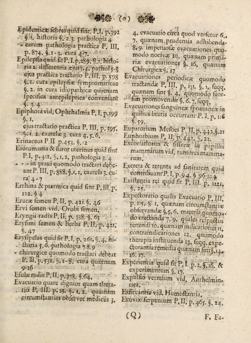 . la ) ^ r  firit; F^I» p*39i ' § I* Iiifloria $r2.3, patBologia 4 - earum pathologia pfadica P, III^ p» 874*, §♦ 1-3* eura 4^^/ ■ -;' Ep ilepfja ^ tiid. rt P; P M ria z. <iiflerenria ej^sfy-g eju$ pradica tradatio Pdlp p. 593 §* I. cura epiiepB^ fymptomaricae §♦ 2, in cura idiopathicae quaenam Ijpecilica antepileptiea ^ conveniant §.3.4 Epiphora vid, Ophthalmia P, I; p J99 §* ejus tradatio pradica P, Iip p^ 395«; ^ '§. L1. cautela 3, cura 4, 6; Erinaceus PJI p45'3^ Erotomania d furo;: uterinus quid fint P..P p*4i2, §,1*2, pathologia3,4 » - - in praiii quomodo tradari debe¬ ant P. III, p, §38^ § cautela 3, cu- ra4.7 Errhina & ptarmica quid fint P,ilbp, 122* §4 Erucae femen P, II, p, 421. §, 46 Ervi femen vid. Orobi femen. - ' Eryngii radix PJP p. 338; §. 63 ' Eryfmi femen Sc herba P;II/ p, 4ir; i 47 Eryfipelas quid iit P,I^ p^ 26U §, 4, hi- . itoria 5*,6. pathologia 7.8,9 - chirurgice quomodo tradari debeat P. II* p» 532, §, 1- 8; cura quaenam 9-16 Efula: radix P, II, p, ^64, ' ’ • Evacuatio quare dignior quam altera- tio Pv III. p* 25. -§, 2, 'quasrilm firfiirnftantias' obfervet medicus 3, ♦ a i <•; - 4. evacuatio circii quod verfetur <S. 7. q.ii«nam,prudentia adhibenda- F.p. inipetiu3i« evacuationes quo¬ modo nociv-e lo* quimam prirda- rix evacuationes §. i6, quinam Chirurgica:^, jy Hvacuationes periodicx quomodo traftandje P. III. p, jji. §, f^qq^ qu*nam fint §, 4» qtomodo /eor- •*fim profflovendte §;,j. 7, feqq; ' Evacuationes fangvJnex (poacanexin «juibus biuris occurrant P. I. p §•59. Eup.uorium Mefoes P, II, 55.44x4,21 EughorbiumP.II.;p.4’^x:.ix2.' . Esconatiories- & hffuvx lii papHlil mammarum vid, tumores mainma- ■ rum. Excreta & retenta ad fanitatem quid -'comriEuantP.I.p,9q,§ pgijJE ‘ Exilleotu rei quid fit p. jn. p/jur Expeiloratio qualis Evacuatio P. IU. ■p-iU- § I. quasnam circgm(Ianti« .obfervmdx^f,6. materia,quo^^o..' ' dotra-danda 7, 9, quales refpedus tenendi ro. quaiham' indicationes n contraindicationes u, quomodo* therapia mfUcuenda 13. feqq.espe- ExperieiYtia' quid fit P; f, j. 2. Sc experimentum §.'17. Expulfib yermium vid. Anrhelmin, dea, - Eificcantia vid. Hiimeaantia. EiinvixTerpentum P,Ii; p. qgj. f. 24. (Q) F. Fii'