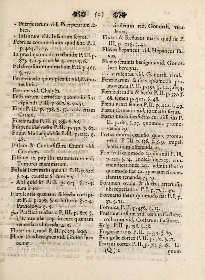 - Puerperarum vid; Puerperarum ie- bres, - Infantum vid. InEintum fH^res. ' Febriles commotiones quid fint. P. p.404.^.1-5, ’ - -- In praxi quomodo trananda? P. IILp. 873* §«. i“3- cautela 4. cura j. 6. Fel diverforum animalium P.II. p 4.^5-, Fermencario quotuplex Et vid,Zymo- technia, = Ferrum vid. Chalybs. Feftucarum exfra<9:io quomodo fus- cipiendaT. II p. 66j. §. jo. Ficus P, 11. p. 39g, §. 37. vid. etiam Carica. :v - Filicis radix P.IL p. 338. ^. 66. Filiperrdul^c^ radix P. II. p»339. §.67. Filum Marias quid EcP. 111. p.1233. Fiirura«<5c ContrafiiTura Cranii vidi Cranium* ^ Fiffuric in papillis mammarum vid. Tumores mammarum, Fiftuk lacrymalisquid fit P. II.p.62cy. §^1-4. cautela: 61 Cura 7-9. Ani qiiid fit Pi II. p, 623, cura 6-10* Flatulentia quasnam fubje^a corripi¬ at P.I*p. 299^ §ii. hiftoria §.2-4. Pathologia y. ejus Pradica tradario P. III. p. 617; J*. 2. cautela: 5** 3* in cura qusenam remedia ordinanda 4, 5. Flores mat. med P. II. pi 373.reqq* Fluor albus benignus vid* Gonorrhcea bciiig; - - - - virulentus vid. Gonorrh. viru- lenta. Fluxus & Refluxus maris quid fit P, III, p. 1228. §.41., Fluxus hepaticus vid* Hepaticus flu- xus< Fluxus feminis benignus vid. Gonor- hcea benigna. - “ virulentus vid. Gonorrh, virui. Fteminafum lanitas quomocfo pro¬ movenda P. II, p.ipi* §. i.2.3./eqq, Foeniculi radix Sc herba P. II. p. 339. 68. femen p. 422. §. 48. F(enu gr^ci femen P. II. p, 422. §. 49, Fostus formatio vid. formatio forus. Fcefus mbrcui exfedio cur difficilis P. II. p. 66r. §, quomodo promo- 'venda 29. Fcetus mortui exclufio quare promo¬ venda P. III. p. 136. 8,9. leiitia hum offerenda jp., Fonticuli quomodo applicandi P. p. 130. 14. indicationes 19. con- traindicationes 20. adminiftratio quomodofiat 22. quinam circum- ftantias tenenda? ^3-29. Foramen oval^ & dudus arterfofus ubi reperiantur P. I. p.77. 50. Formatio fetus quomodo fiat P.I^ IT* §• 7^* Formica, ]P. II. p. 4^6. 13. Fraduia: osfium vid. osfiumfradur^. - coffarum vid. Coftarum fraffur^. Fraga P. II. p. 398. §,38. Fragar-fo radix P.II. p.339. §.69. Franguk cortex P. II. p. 361. §. 17. Fraxini cortex P. II. p. 361. 5,18. Li- (Q) ^ gnum